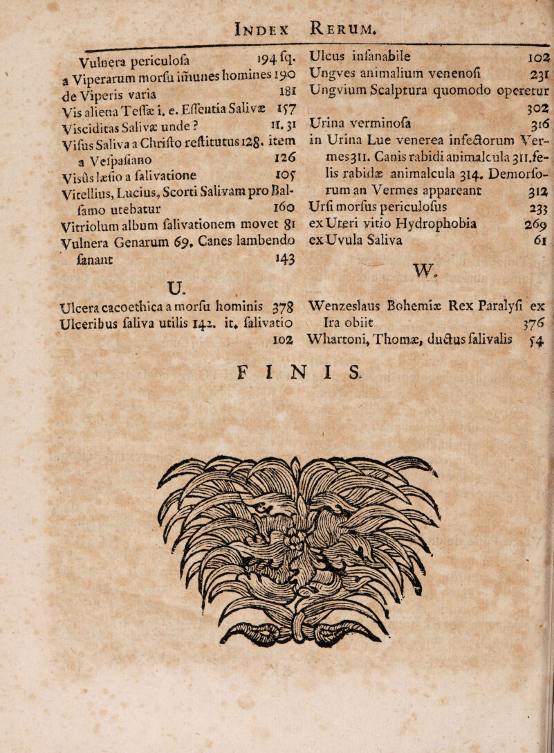 Vulnera periculofa a Viperarum morfa imuiies homines 190 <le Viperis varia Vis alienaTeflse i. e. ElTeiitia Salivs lS7 Visciditas Salivae unde ? U* 3^ Vifus Saliva a Chiiilo reftimtus i28» a Velpafiano l'2.6 Visus laiilo a falivatione lOf Vitellius, Lucius^ Scorti Salivam pro Bal- (amo utebatur ido Vitriolum album falivationem movet gi Vulnera Genarum 6% Canes lambendo fanant 143 Ulcera caco ethica amor fu hominis 378 Ulceribus faliva utilis 142* it* falivatio 103 Ulcus inianabile 103 Ungves animalium venenoli 331 Ungvium Scalptura quomodo operetur 302 Urina verminofa 31(5 in Urina Lue venerea infedorum Ver- mesgii. Canis rabidi aninialcula 3n,fe- lis rabids animalcula 314* Demorfo- ruman Vermes appareant 313 Urfi morfus periculofiis 233 ex Uteri yitio Hydrophobia 269 ex Uvula Saliva 61 w. Wenzeslaus Bohemiae Rex Paralyli ex Ira obiit 37^ Wliartonh Thomse# dudus falivalis ^4 FINIS. I