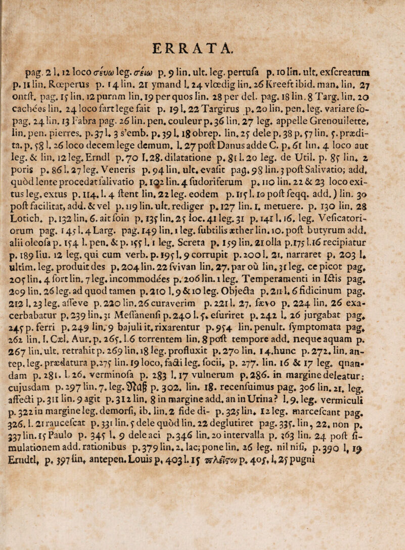 ERRATA. pag, 2 U12 loco <T2V0d leg. (tel^ p. 9 lin. ult. leg. pertufa p. 10 lln. ult, exfcreanim p. II lin, Roeperus p. r 4 lin, 21 ymand L 24 vloedig lin.* z6 Kreeft ibid. man+ lin, 27 ontil* pag* if lia, i2 purnm lin* 19 per quos lin. 28 per dei. pag« 18 lin. 8 Targ, lin, 20 cachees liru 24 loco fartlege fait p. 19 U 22 Targirus p* 2o lin^ pen* leg. variare fo- pag. 24 lin. 13 Fabra pag. 26 lin. pen* couleur p4 36 lin. 27 leg^ appelle Grenouiletce, iin. pen. pierres. p. 37 U 3 s’emb. p^ 39 L ig obrep. lin^ 2f dele p^ 38 p* f7 lin, f. prxdi- ta. p, yg l, 26 loco decem lege demum, 1,27 poH Danus adde C. p* 61 lin^ 4 loco auc leg,& lin, i2leg,Erndl p4 70 1,28.dilatatione p*8ll.2o leg. de Util. p. gf lin, 2 poris p,86l. 27 leg, Veneris p. 94lin, uk,evalit pag* 98 lin. 3 poft Salivatio; add, qu5d lente procedat lalivatio p, i(|2 lin, 4 fudoriferum p, iio lin. 22 23 loco exi¬ tus leg, extus p. 114,1.4 ftent lin, 22 leg. eodem p.ii^'!. lopoftfeqq. add.)lin, 30 poftfacilitat, add.& vel p. 119 lin. ult. rediger p*l27 lin. i, metuere, p, 130 lin. 28 Lotich. p.i32lin, 6. aitfoin p. I3f lin,2f Ioc.4ileg,3i p. I4i:l*i6. leg, Veficatori- orum pag. 1451.4Larg. pag. 149 lin. 1 leg. fubtilis xther lin* 10. poft butyrum add, alii oleofa p. iy4 1. pen. & p. iff l. i leg. Screta p* 159 lin, 21 olla p.175116 recipiatur p. i89liu. 12 leg. qui cum verb.p. 195-1,9 corrupit p.zool. 2i* narraret p* 203 U ultim. leg. produit des p* 204 lin. 22 fvivan lin, 27. par ou lin, 31 leg, ce picot pag, 20f lin,4rortlin, y leg^incommodees p. 206 lin, 1 leg. Temperamenti in Idis pag, 209 lin, 26 leg. ad quod tamen p. 2iO l,9&ioleg. Obje£la p, 211146 fidicinum pag. 2121,23 leg. affeve p, 220 lin. 26 curaverim p. 2211. 27. faE\o p, 224 26 exa¬ cerbabatur p. 239 lin, 31 Meflanenfi p.240 l.f^efuriret p,242 l, 26 jurgabat pag, 245'p. ferri p, 249 lin, 9 bajuli it, rixarentur p.9f4 lin.penult. fymptomata pag, 262 lin. I.Cxl, Aur.p, 265’,L6 terrentem lin.gpoil tempore add, neque aquam p. 267 lin. ult. retrahit p. 269 lin. ig leg. profluxit p. 270 lin. 14.hunc p. 272, lin. an- tep. leg. praedatura p.27> lin.r9loco,faciileg,rocii, p. 277. lin. 16 17 leg, quam¬ dam p, 2gi, L26, verminofa p. 283 1,17 vulnerum p.286. in margine deleatur; cujusdam p. 297 lin. 7, leg, p. 302, lin. ig. recenfuimus pag, 306 lin,2r, leg. afledi p. 3II lin. 9 agit p. 312 lin, g in margine add, an in Urina ? 1,9, leg, vermiculi p. 32210 margine leg. demorfi, ib, lin.2 fide di- p. 3251104 I2leg. marcefeant pag, 326. l. 21 raucefeat p. 331 lin. f dele quod lin, 22 deglutiret pag. 33^. lin, 22, non p, 337 lin. 15 Paulo p. 345 l, 9 dele aci p.346 lin, 20 intervalla p, ^63 lin. 24 poft fi- mulationem add. rationibus p. 379110,2, lac; pone lin, 26 leg. nilnifi, p.390 1,19 Erndtl^ p, 397 antepen* Louis p, 4031. If p^ 40j't 1» pugni