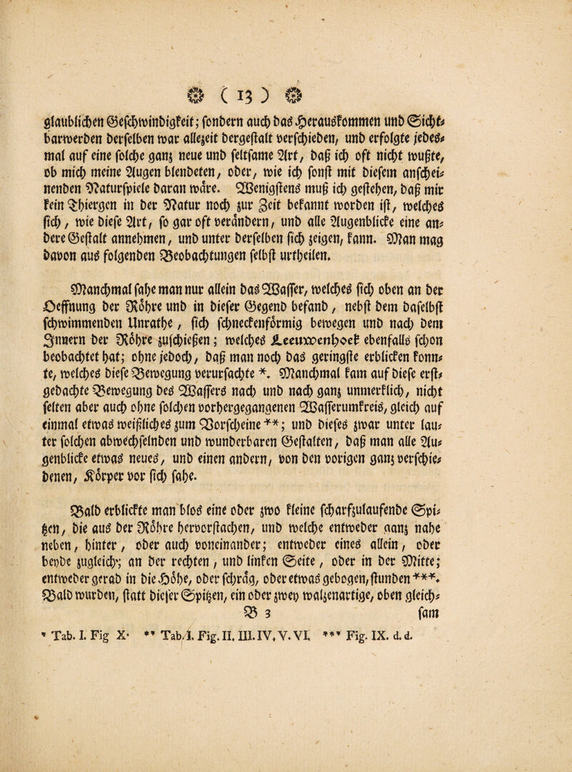 0 ( 13 ) 0 glaublichen ©efchroinbigfeit; fenbern «udf> bas Sperausfommen unb (Sicht* barwerben berjelben war allejeit bergefialt perfchieben, unb erfolgte /ebes* mal auf eine folcße ganj neue unb feltfante 2lrf, baß ich oft nicht wußte, ob mich meine 2iugen bienbeten/ ober, rote ich fonfi mit biefem anfdhei* nenben 9?aturfpiele baran rodre. SGßenigflenS muß ich geliehen, baß mit Fein Sßiergen in ber 2?atur noch jur Beit befannf werben iß, welches ßch, wie biefe 21rt, fo gar oft eerdnbern, unb alte SIugenblicFe eine an* bere ©eßalt annehmen, unb unter berfelben fkh jeigen, Fann. SUlan mag baoon aus folgenben iSeobachfungen felbß urtßeilen. Manchmal fahe man nur allein bas Halfer, welches ftch oben an bet öeffnung ber DSdhre unb in biefer ©egenb befanb, nebft bem bafelbß fchwimmenben Unrathe, ftd> fehneefenformig bewegen unb nach Dem Snnern ber fXohre jufchicßen; welches i.eeuix>ent;oeb ebenfalls fchon beobachtet hat; ohne/ebod;, baß man noch bas .geringße erblichen fonn* fc, welches biefe Bewegung oerurfachte *. «ÜJanchmal Farn auf biefe erß* gebachte Bewegung bes SBaffers nad) unb nach ganj unmerFlich, nicht feiten aber auch ohne fold;en oorhergegangenen SBafferumFrciS, gleich auf einmal etwas weißliches jum 93orfd)eine**; unb biefes jwat unter lau* ter folchen abwechfelnben unb wunberbaren ©eßalten, baß man alle 21u* genblicfe etwas neues, unb einen anbern, ton ben porigen ganjoerfchie* benen, Körper oor ftd) fahe. «Salb erblicFfe man blos eine ober jwo Fleine fcharfjulaufenbe 0pi* gen, bie aus ber 3?obre hcroorßachen, unb welche entweber ganj nahe neben, hinter, ober auch ooneinanber; entweber eines allein, ober bepbe jugleich'; an ber rechten, unb linfen 0ette, ober in ber SDJitte; entweber gerab in biedböbe, ober fdjrdg, ober etwas gebogen,ßunben***. «Salb würben, ßaff biefer 0pi(jen, ein ober jwep waljenartige, oben gleich* $S 3 fam * Tab. I. Fig X- * * Tab. I. Fig. II. III. IV. V. VI. ’ * ’ Fig. IX. d. d. C