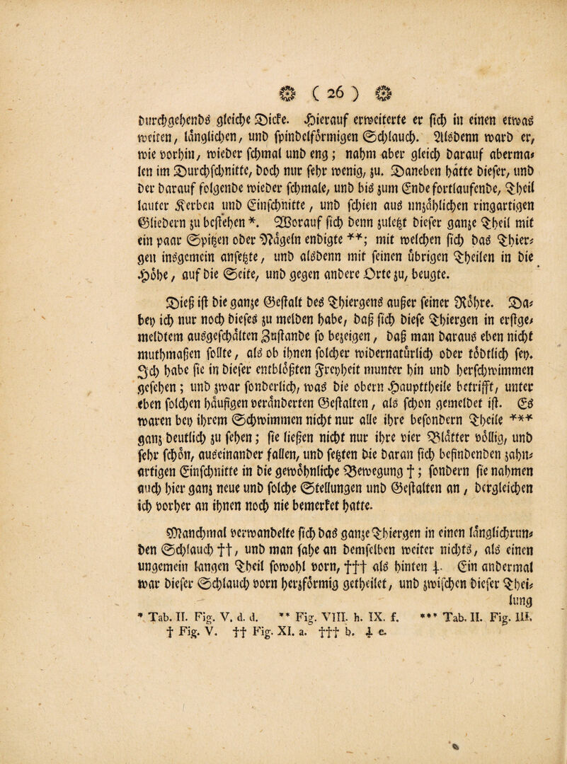 0 ( 26 ) 0 imrchgehenbS gleiche ©icfe. hierauf erweiterte er fiel) in einen etwas weiten, länglichen, unD fpinbelförmigen 0d)!auch- Sllebenn warb er, wie »orbin, wieber fchmal unb eng; nahm aber gleich Darauf aberma* len im ©urchfdwitte, Doch nur febr wenig, su. ©aneben hätte biefer, tmb Der barauf felgenbe wieber fcbmale, unb bis jum ©ibefortlaufenbe, 3;heil lauter gerben unb ©nfch'nitte, unb fchien aus unsäblichcn ringartigen ©liebem $u befteben *. SBorauf (Ich benn jute^t biefer ganje ^heif mit ein paar ©pifjen ober Nägeln enbigte mit welchen (ich bas (thier* gen insgemein anfeßte, unb alSbenn mit feinen übrigen ^heilen in bie .£>öhe, auf bie ©eite, unb gegen anbereörteju, beugte. ©ieß ijt bie ganje ©eftalt bes ^t>icrgenö außer feiner Öbohre. ©a* bet) td> nur noch biefes ju melben habe, baß ftdh biefe §biergen in erftge# jnelbtem aus'gefchälten j3«ßanbe fo bejeigen, baß man baraus eben nicht ntuthmaßen feilte, als ob ihnen folcher wibernaturlich ober töbtlich fep. Sch habe fie in biefer entblößten ^rcpßeit munter hin unb berfd)wimmen gefehen; unb jwar fonberlich, was bie obern ©aupttßeile betrifft, unter eben folgen haußgen peränberfen ©eftalten, als fdßon getnelbet iß. (?s waren bei) ihrem (Schwimmen nicht nur alle ihre befonbern §heile *** ganj beutlich ju fehen; fit ließen nicht nur ihre Pier glätter oöllig, unb fehr fchon, aueeinanber fallen, unb festen bie baran fich beßnbenben jahn* artigen ©nfchnifte in bie gewöhnliche Bewegung f; fonbern ße nahmen and) hier ganj neue unb foldhe 0tellungen unb ©eftalten an, bcrgleichen ich porher an ihnen noch nie bewerbet hafte. rfßanchmal perwanbelfe fiel) bas ganje ^hiergen in einen länglichrtm* ben @d)!auchft, unb man faße an bemfelben weiter nid)ts, als einen ungemein langen *$beil fowohl Pom, fff als hinten f ©n anbermal war biefer @d)laud) Porn herjförmig getheilet, unb jwifchen biefer Qrbci? Jung f Fig. V. ff Fig. XI. a. fff b. i e. * * *