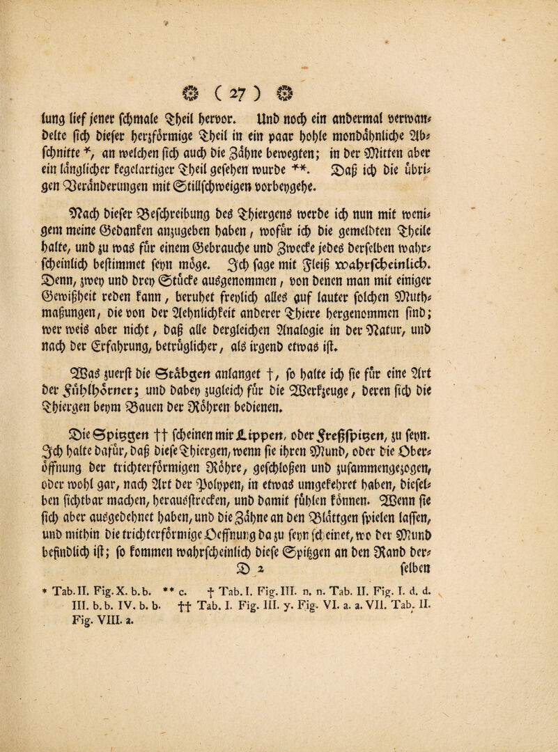 t 0 (27 ) 0 iung lief jener fchmale $f>eil heroor. Unb noch ein anbermal »erwan« öelfe ficj) tiefer herjfürmige $l)cil in ein paar bohle monbdbnliche 2lb* fcf)nitte *, an melden fid> aucl) bie gähne bewegten; in Der Bitten aber ein länglicher Fegelartiger 'Sbeil gefeben würbe +*. Seif ich hie übri* gen Q3eränberungcn mit ©tillfcbweigen oorbepgebe. 9?acb biefer Q5efchreibung bes $l)iergenS werbe ich nun mit wenn gern meine ©ebanfen anjugeben haben, wofür ich bie gemelbten ^bcile halte, unb ju was für einem ©ebrauche unb gweefe /ebeö berfelben wahr# fcbeinlich befiimmet fepn möge. 3ch fage mit ^lei§ wa^rfc^einlicb. Senn, jwep unb brei> ©tuefe ausgenommen, »on benen man mit einiger ©ewifibeit reben Fann, beruhet freplicb alles auf lauter foldjen SOFutb« mafjungen, Die von ber SlebnlicbFeit anberer 3;biere bergenommen finb; wer weis aber nicht, ba§ alle berglcicben Sinologie in ber iftatur, unb nach her Erfahrung, betrüglicher, als irgenb etwas ifi. SOSaS juerfi bie ©tähgen anlanget t/ fo halte ich fie für eine Slrt ber ^ul>lb»orner; unb babep jugleid) für bie 2Berf;euge, beren fich hie §biergen bepm 5Baucn her Ölobren bebienen. Sie ©pi^geit ff fcheinenmir JUppert, ober Frefjfpigen, jti fern, ^ch halte bafür, bajj biefe^biergen, wenn fie ihren SÜiunb, ober bie Ober« Öffnung ber trichterförmigen Sichre, gefcblofien unb jufammengejogen, ober wohl gar, nach Slrt ber ^olppen, in etwas umgefebref haben, biefel* ben fiebtbar machen, beraueflrecfen, unb bamif fühlen fonnen. SSBenn fie fich aber ausgebehnet haben, unb bie gähne an ben QMätfgcn fpielen taffen, unb mithin bie trichterförmige öcffnmigbasu fepnfö einet, wo ber S07unb bejinblich iff; fo fommen wabrfcheinlicb biefe ©pi|gen an ben Ülanb ber? S ^ felben * Tab. II. Fig. X. b.b. ** c. f Tab. I. Fig. III. n, n. Tab. II. Fig. T. d. d. III. b. b. IV. b. b. ff Tab. I. Fig. III. y. Fig. VI. a. a. VII. Tab. II.