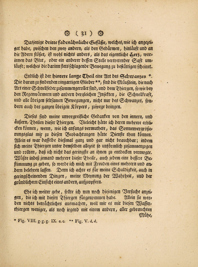 SDaS/enige briete fabettahnliche (Befage, welches, wie id) angejet# get habe, jwifchen Den jwep anbern, als Den ©ebarmen, bintduft unb an bie 2lbern göget, ig wohl nichts anberS, als t>aö eigentliche -<J>et3, wor* innen bas Q3luf, ober ein anberer beflen ©teile perfretenber ©aft um# lauft; welches bic barinn gets fdgagenbe Bewegung ju begaftigen fcl)cinet. ©lblich ig ber Hintere lange Cb>cil eine 2lrt bes ©d)5o?an3C8 *. 55ie baran 51s pnbenben ringartigen ©lieber**, pnb bie SOJauglein, bie nach 2lrt einer ©chnellfeberjufammengerollet pnb, unb bem^biergen, fo wie bei) ben Slegenwürmern unb anbern bergleichen ^nfeften, bie ©cpnelifraff, unb alle übrigen feltfamen Bewegungen/ nicht nur Des ©chwanjeS, fon# bern aud) bes ganzen übrigen Körpers, juwege bringen. SDiefeS ftnb meine umwrgreifliche ©ebanfen »on ben inneni/ unb äugerm feilen biefer 'Shiergen. Bieleicht hatte id) beren mehrere erbli# efenfünnen, wenn, wie ich anfangs »ermutbete, bas ©onnenoergröge# rungsglas mir $u biefen Beobachtungen hatte 3)ienge tbun foitnen. Sllleines war baflelbe biegmal ganj unb gar nidbt brauchbar; inbem geh meine $biergen unter bemfelben aUejeit fo unförmlich sufammenjogen unb rollten, bag ich nicht baSgeringge an ihnen gi entbeefen »ermogfe. SBügte inbeg/emanb mehrere biefer $beile, auch jebem eine beflere Be# gimmung 5U geben, fo werbe ich mich mit greuben eines mebrern unb an# hem belehren lagen, ©enn ich achte es für meine ©chulbigfeit, auch in geringfeheinenben Swingen, meine SOJeynung ber 2Bahrb«it, unb ber grünblichern ©npcht eines anbern, aufjuopfern. €he ich weiter gebe, feilte ich nun noch biefenigen Berfuche anjei# gen, bie ich mit biefen ^Ijiergen fürgenommen habe. 2lllein pe wer# ben nichts beträchtliches auSmacben, weil mir es mit biefen StBafier# tbiergen weniger, als noch irgenb mit einem anbern, aller gebrauchten CÜJühe,