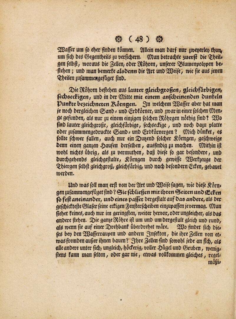 ^Baffer um fo eher finben fonnen. Slllein mau barf nur jroeyerlet) tbun, um ftcb be« ©egentbeil« ju »erfichern. ?0}an betrachte juet(f Die §beil* gen felb|l, worau« bie gellen, ober Ütobren, unferer QMumenpolppen be* (leben; unb man bemerfe alsben« bie 2lrt unb 2Beife, wie fte auö jenen ^heilen jufammengefuget ftnb. Sie Oldbrett belieben au« lautet gleichgroßen, gleichfarbigen, (echoechigen, unb in bet SOlitte mit einem anfeheinenöen bunfeln Punkte be3eichneten Korngen. 3n welchem 'SBaffer aber bat man je noch begleichen <Sanb* unb grbfdrner, unb parin einer folcbenSften* flegefunben, al« nur ju einem einzigen folchett SRobrgen notbig ftnb? 2Bo ft«D lauter gleichgroße, gleichfarbige, fecl)«ecfige, unb noch baju platte ober jufammengebrueffe @anb * unb <£rbf drnergen ? SOlicb bunfet, e« feilte febmer fallen, auch nur ein Su^enb folcber fragen, gefebweige Denn einetf ganzen Raufen berfelben, au«ftnbig su machen- COlifbin tfl wobl nichts übrig, al« ju permutben, baf biefe fo gar befonbere, unb Durchgehend gleicbge|lalte, Äorngen bureb gewife 2öerfjeuge bec ^biergen felbjl gleichgroß gleichfarbig, unb nach befonbern geben, gebauet werben. Unb wa« foll man. er(l »on ber 5lrf unb ^ßeife fagen, wie biefe $drn< gen jufammengefuget ftnb ? ©ie fchliefjen mit ihten ©eiten unb (gehen fofe(f aneinander, unb eines paffet bergeflalt auf bae andere, al« ber gefcbicftefleölaferfeine eefigen ^enflerfcbeiben einjupafpen jeoermag. SOlan (lebet feine«, auch nur im geringen, weiter bet»or, ober ungleicher, al« ba« anbere (leben. Sie ganjefKobre ift um unb um bergeflalt gleich unb runb, al« wenn fte auf einer Srebbanf überdrehet wäre. 2ßo finbet (Ich bie* fe« bei) ben 2ßa|ferraupen unb anbern Smfeften, bie ihre gellen »on et* wa« fremben auf er ihnen bauen? Srhre gellen ftnb fowobl jebe an (Ich, al« alle anbere unter (Ich, ungleich, bdeferig, »oller -öüge! unb ©ruben, wenig* (len« fann man feiten, ober gar nie, etwa« »ollfommen gleiche«, regel*