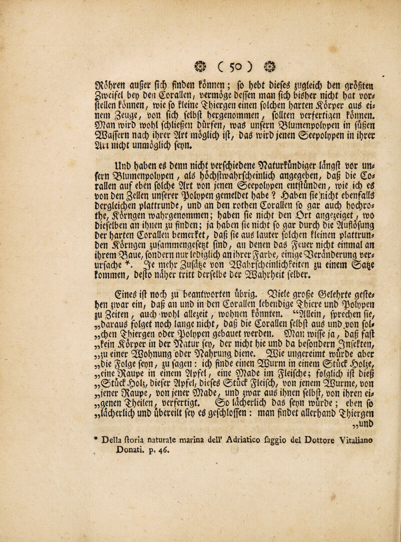 SD'bren <ut{?ei* ßdj ßnben fonnen; fo bebt biefeä jugleid) ben Profiten Stoeifel bep Den Korallen, permoge beffen matt ftcb bisher nid)f bat por« (teilen fonnen, toie fo ffeine 'Sbiergen einen fofeben barten 5?orper au$ ei« nent Seu^e, pon ftcb felbft bergenommen, feilten perferfigen fonnen. ©Jan roirb mobl fcbließen Dürfen, toaö unfern QMumenpolppen in fußen SCßaflern nacb ibrer 2lrt möglich iß, batf trirb jenen ©eepolppen in ihrer 21« nicht unmöglich fepn. Unb haben eä benn nicht perfebiebene sßafurfünbtger la'ngß por m fern SSlutnenpolppen, als bocbßtoabrfcbeinlicb angegeben, baß bie Co« raHen auf eben foicbe 2lrt pon jenen ©eepolppen eittßünben, roie icb ed pon ben gellen unferer ^JJolppen gentelbet habe ? £aben fte ’niebt ebenfalls Dergleichen ptatfrunbe, unb an ben rotben Corallen fo gar aueb boebro« tbe, Äorngen toabrgenemtnen; baben fte nicht ben ört angejeiget, »0 biefeiben an ihnen ju ftnbcn; ja haben fte nicht fo gar bureb bie Sluflofung ber barten Corallen bemerfet, baß fte aug lauter felcben fleinen plattrun« ben ^orngen pammengefept ftnb, an benen Dad $euer nicht einmal an ihrem Q$aue, fonbern nur lebiglid) an ihrer Jarbe, einige Q3crdnberung per« urfacbe *. 3e mehr 3ufd|e pon '2ßabrfd)einlicbfeitcn ju einem ©alje fommen, beßo naher tritt berfelbe ber SBabrbeit felber. Cined iß noch ju'beanftporfen übrig. QJtele große ©elebrfe geße« ben par ein, baß an unb in ben Corallenjebenbige ^biere unb ^olppen ju Seiten, aucbroobl aüejeit, toebnen fonnten. “2lt!ein, fpred)enße, „Daraus folget nod> lange nicht, baß bie Corallen felbft aud unb.pon fol« „eben ^biergen ober ß3olppen gebauet toerben. ©Jan reiße ja, baß faß „fein dtorper in ber 2ßatur fep, ber nicht bie unb ba befonbern ^nfeften, „$u einer <20obnung ober 2ßab«mg biene. Slßie ungereimt reürbe aber „bie golge fepn, ju fagen: icb ßnbe einen 2Burm in einem ©tücf Jgjolje, „einefftaupe in einem 2lpfel, eine ©Jabe im ^leifcbe; folglich iß bieß „©tücf .fpoh, biefer 2lpfel, Dicfed @tücf Jleifcb, Pon jenem 2Burme, pon „jener Olaupe, pon jener ©Jabe, unb par aud ihnen felbft, pon ihren tu „genen ^heilen, perfertigt. ©0 lächerlich Das fepn mürbe; eben fo „(adjerlicb unb übereilt fep cd gefebloßen: man ßnbet allcrhanb ^bitrgen „unb * Deila ftona naturale marina dell* Adriatico faggio del Dottore Vitaliano Donati* p, 46,