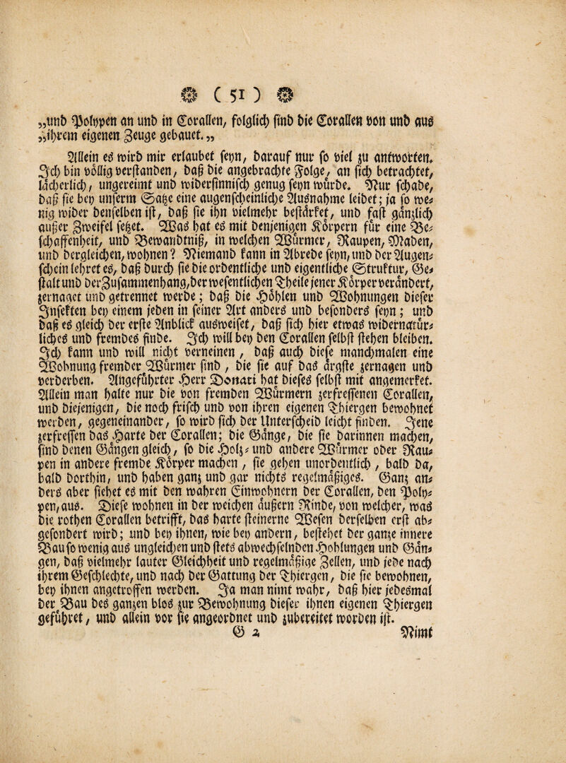„tmb QJofppen an unb in Corallen, folglid) ftnb bie Cot'fiUe« »on unb aus ,yil)tem eigenen Beuge gebauet. „ Sillein eß wirb mir erlaubet fep, barauf nur fo bie( ju antworten, Sei) bin Billig oerftanben, baß bie angebrachte $olge, an fid) betrachtet, Innerlich/ ungereimt unb wiberfinnifch genug fepn würbe. 9?ur fchabe, baß ß'e bet) unferm ©aftc eine augenfcheinliche Slußnahme teibet; ja fo we# nig wiber bettfelben i(i, baß fte ihn oielmebt beßärfef, unb fa(t gdnjlid) auf er Beoeifel fettet. 2öaß hat es mit benjenigen Körpern für eine fdjoffenbeif, unb Q5ewanbtniß, in weldjen SBurmer, Raupen, OJaben, ltnb bergleid>en,wohnen? 9?iemanb fann inSlbrebefepn;unbbcrSlugcn# fd)cin lehret eß, baß burch (te bie orbentliche unb eigentliche ©truftur, Se# fialtunb berBufammenhang,berwefentlichen^;heileiener j?orper»erdnbcrf, jernaget unb getrennet werbe; baß bie fohlen unb ^Bohnungen biefeu 3nfeften bet) einem /eben in feiner 2lrt anberß unb befonberß fepn; unb baß eß gleich bet* erfte Sfnblicb außweifet, baß ftch hier etwaß wibernerrur# licbeß unb frembeß finbe. 3$ voiU bet> ben Sorallen felbfi flehen bleiben. 3d) fann unb will nid)t Berneinen, baß auch biefe ntandpalen eine SBobnung frember Türmer ftnb , bie (te auf baß argfte jernagen unb »erberben. Slngeführter bi) eit SDc>mm hat biefeß felbfi mit angemerfef. Slüein man halte nur bie Bon fremben SBurmern jerfrefenen (torallen, unb bie/enigen, bie noch frifch unb Bon ihren eigenen ^htergen bewohnet werben, gegeneinanber, fo wirb ftch ber Unterfcheib leicht ftnben, 3tne nerfreflen baß cfparte ber (jorallen; bie Sange, bie fte barinnen mad)en, pb benen Sangen gleich, fo biebbol$*unb anbere SOßürmer ober £Rau# pen in anbere frembe jfdrper machen, fte gehen unorbentlich, balb ba, halb Dorthin, unb haben gan$ unb gar nichts regelmäßige^. San* an# berß aber ftehet eß mit ben wahren Einwohnern ber Qforallen, ben ^olt)# pen,auß. Sbiefe wohnen in ber weichen äußern OfirtDe, Bon welcher, waö bie rothen Korallen betrifft, baß harte fteinerne SBefen berfelben erfl ab# gefonbert wirb; unb bet) ihnen, wie bet) anbern, befiehet ber gan*e innere SSaufo wenig auß ungleichen unb fietß abwechfelnben Kohlungen unb San# gen, baff Bielmehr lauter Sleichbcit unb regelmäßige Bellen, unb (ehe nach ihrem Sefd)lechte, unb nach berSattung ber ^hiergen, bie fte bewohnen, bet) ihnen angetroffen werben. 3a man nimt wahr, baß hier febeßmal ber Q5au beß ganzen bloß jur Bewohnung biefer ihnen eigenen ^htergen gefuhvet, unb allein Bor fte angeorbnet unb subeteitet worben ift. S 2, 9?imt