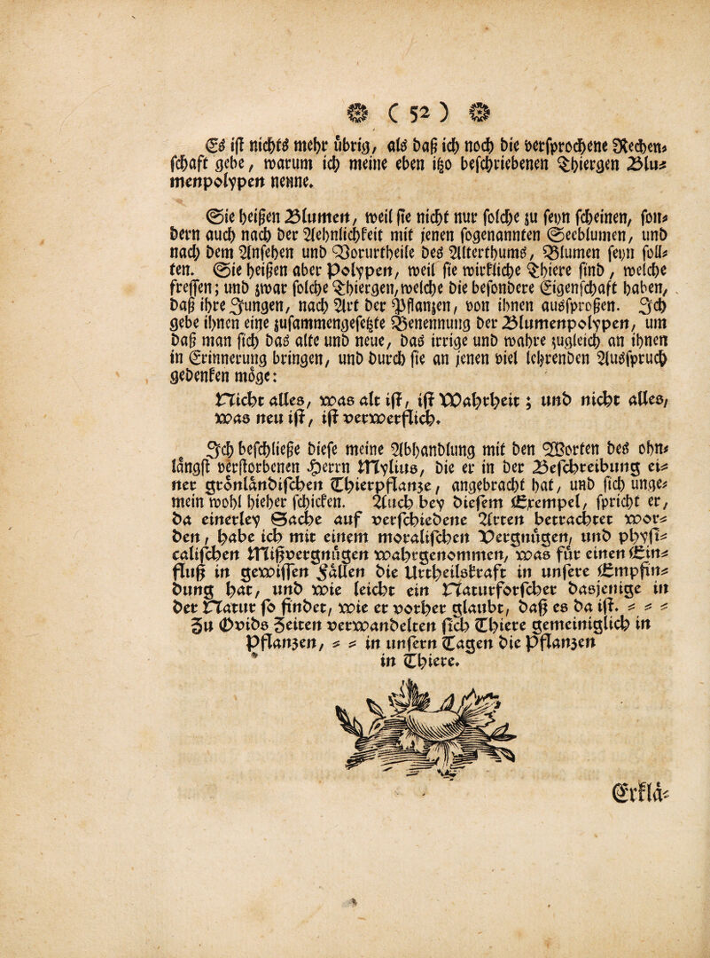 © i|t ntcbtg mehr ubn'ö/ «lg bag id) noch bie berfprochene lechem fdjaft gebe, warum ich meine eben i|o betriebenen ^t)iergen 25lu* mertpotypert nenne. ©ie beigen Blumen, weil ge nicht nur folcbe $u fetm teinen, fon* bern auch nach Der Slebnlicfrfeit mit jenen fogenannten ©ecblumen, unö nach bem 2lnfeben unb <33orurtbeile beg 2Utertbumg, Q5lumen fet;n foIU fen. @ie beigen aber Polypen, weil ge wirkliche $biere finb, welche frejfen; unb jwar folcbe $biergen, welche bie befonbere Eigenfcbaft haben,. bag ihre jungen, nach 2lrf ber $flanjen, pon ihnen auefprogen. 3d> gebe ihnen eine $ufammengefe§fe Benennung berBlumenpobypen, um bag man geh bag alte unb neue, bag irrige unb wahre zugleich an ihnen in Erinnerung bringen, unb bureb ge an jenen Piel febrenben Slugfpruch gebenden möge .* Plicht alles, was alt if?, iff POahtheit; unb nicht alles, was neu tff, iff verwerflich. ^ch befchliege biefe meine Slbbanblung mit ben Porten beg ohn« langg pergorbenen Jperrn ItTvliue, bie er in ber Befchteibung eM net gtonlanbifchen Cbietpflartje, angebracht bat, unb ftd) unge* mein wohl bieber febiefen. 2Cuch be? biefem Ütjrcmpel, fpricht er, ba einetlev ©ache auf verfihtebene 2trten betrachtet wor* ben, habe ich mit einem motalifchen Vergnügen, unb phyfh= califchen tnigveegnugen wabtgenommen, was für einen (£in^ fing in gewiffen fallen bie Utthetlsfraft in unfere tgmpfut* bung hat, unb wie leicht ein riatutforfcbet basjenige iit bet natttr fo ftnbet, wie er vorher glaubt, bag es ba ig. =* * * gu (Dvibs 3eiten vetwanbelten geh Cgtete gemeiniglich in Pgan3en, * s= in iinfetn <£agen bie pflanjen in Chiere.
