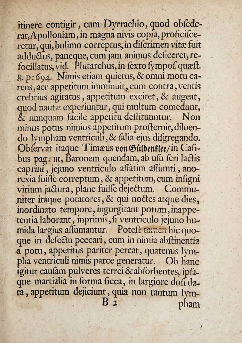 itinere contigit, cum Dyrrachio, quod obfede- rat,Apolloniam, in magna nivis copia, proficifce- retur, qui, bulimo correptus, in difcrimen vkx fuit addu&us, paneque, cum jam animus deficeret, re- focillatus, vid. Plutarchus, in iexto fympofqu^lh g. p; 694- Nimis etiam quietus, & omni motu ca¬ rens, aer appetitum imminuit, cum contra, ventis crebrius agitatus, appetitum excitet, & augeat, quod naut£ experiuntur, qui multum comedunt, & nunquam facile appetitu deftituuntur. Non minus potus nimius appetitum profternit, diluen¬ do lympham ventriculi,& ialia ejus difgregando. Obfervat itaque Timaeus in Cali¬ bus pag; m, Baronem quendam, ab ufii feri ladtis caprini, jejuno ventriculo affatim afliimti, ano¬ rexia fuille correptum, & appetitum, cum infigni virium jaftura, plane fuifle deje&um. Commu¬ niter itaque potatores,& qui no&es atque dies, inordinato tempore, ingurgitant potum, inappe- tentia laborant, inprimis,fi ventriculo jejuno hu- mida largius aflumantur. Poteft tniiiCn hic quo¬ que in defeftu peccari, cum in nimia abffinentia -a potu, appetitus pariter pereat, quatenus lym¬ pha ventriculi nimis parce generatur. Ob hanc igitur caufam pulveres terrei & abforbentes, ipfa- que martialia in forma ficca, in largiore dofi da¬ ta , appetitum dejiciunt, quia non tantum Ivm- B2 , ph3m