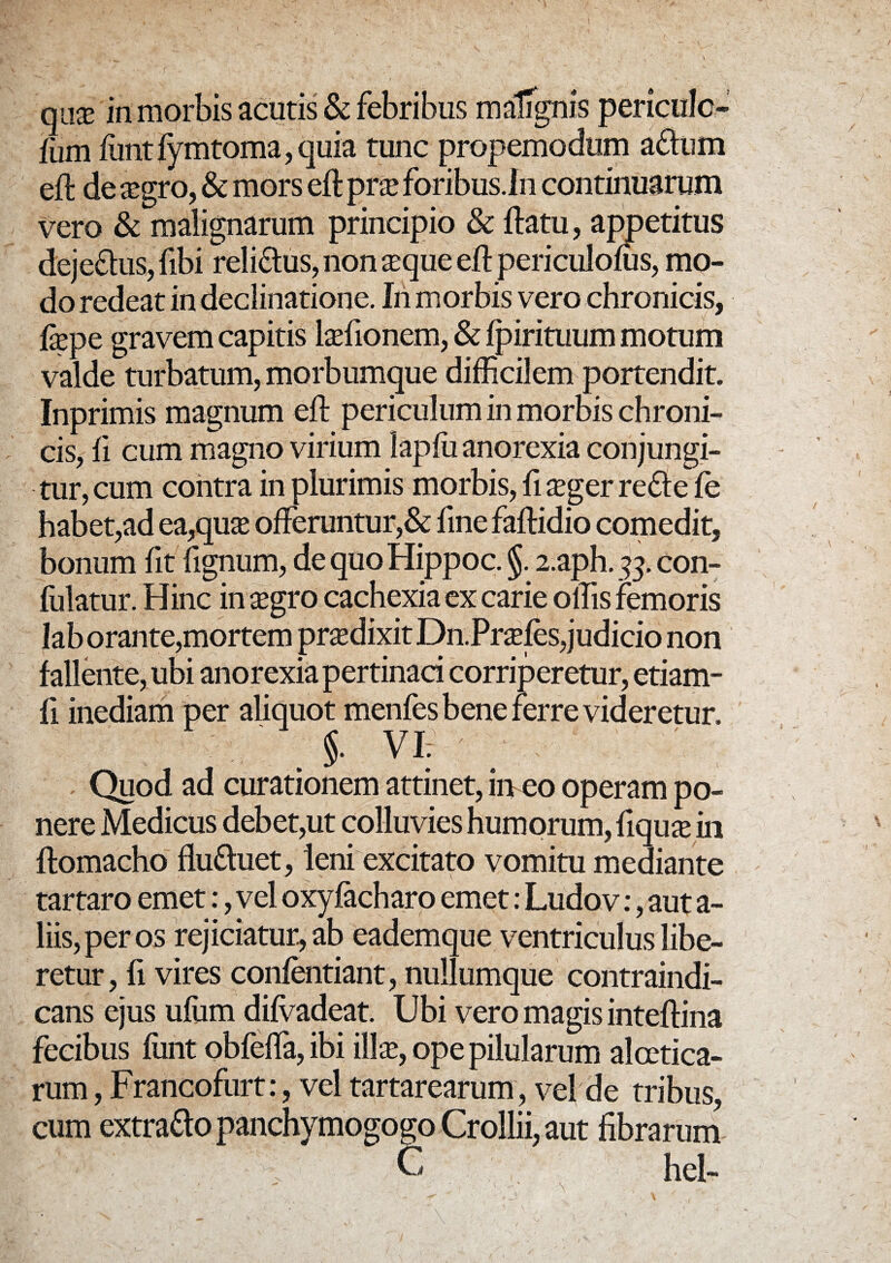 nas in morbis acutis & febribus malignis penculc- fum funt fymtoma, quia tunc propemodum a£lum eft de aegro, & mors eft prx foribus .In continuarum vero & malignarum principio & ftatu, appetitus deje£tus,fibi reli&us, non xque eft periculofus, mo¬ do redeat in declinatione. In morbis vero chronicis, fepe gravem capitis laefionem, & fpirituum motum valde turbatum, morbumque difficilem portendit. Inprimis magnum eft periculum in morbis chroni¬ cis, fi cum magno virium kpfu anorexia conjungi¬ tur, cum contra in plurimis morbis, fi sger re£te fe habet,ad ea,qua: offeruntur,& fmefaftidio comedit, bonum fit fignum, de quo Hippoc. §. 2.aph. 33. con¬ futatur. Hinc in $gro cachexia ex carie offis femoris laborante,mortem praedixitDn.Prafes,judicio non fallente, ubi anorexia pertinaci corriperetur, etiam- fi inediam per aliquot menfes bene ferre videretur. §. VI. Quod ad curationem attinet, in eo operam po¬ nere Medicus debet,ut colluvies humorum, fiquaein ftomacho flufluet, leni excitato vomitu mediante tartaro emet:, vel oxyfacharo emet: Ludov:, aut a- liis,peros rejiciatur, ab eademque ventriculus libe¬ retur, fi vires confentiant, nullumque contraindi- cans ejus ufiim difvadeat. Ubi vero magis inteftina fecibus funt obfeffa, ibi illae, ope pilularum alcetica- rum, Francofurt:, vel tartarearum, vel de tribus, cum extra&o panchymogogo Crollii, aut fibrarum C hei- •1