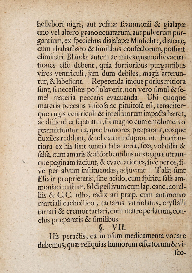 heUebori nigri, aut retinas fcammonii & giaiapae uno vel altero grano acuatarum, aut pulverum pur¬ gantium, ex Ipeciebus diajalapae Minlicht:, diafente, cum rhabarbaro & fimilibus confectorum, poflimt eliminari. Blanda autem ac mites ejusmodi evacua¬ tiones ede debent, quia fortioribus purgantibus vires ventriculi, jam dum debiles, magis atterun¬ tur, & labefiunt. Repetenda itaque potius mitiora funt, fi neceditas podulaverit, non vero fimul & fe- mel materia peccans evacuanda. Ubi quoque materia peccans vifcofa ac pituitofa eft, tenaciter- que rugis ventriculi & inteftinorum impaCta hseret, ac difficulter feparatur,ibi magno cum emolumento praemittuntur ea, quae humores praeparant, eosque fluxiles reddunt, & ad exitum dilponunt. Praeflan- tiora ex his funt omnia falia acria, fixa,volatilia & falfa, cum amaris & abforbentibus mixta,quae utram- que paginam faciunt, & evacuationes, five per os, li¬ ve per alvum inflituendas, adjuvant. Talia funt Elixir proprietatis,fine acido,cum Ipiritu falisam- moniaci milium, fal digellivum cum lap. canc.,coral¬ liis & C. C. uflo, radix ari praep. cum antimonio martiali cacheClico, tartarus vitriolatus, cryllalli tarrari & cremor tartari, cum matre perlarum, con¬ chis praeparatis & fimilibus. §. VIL His pera&is, ea in ufum medicamenta vocare debemus, qua: reliquias humorum effatorum & vi- ' - U fco-