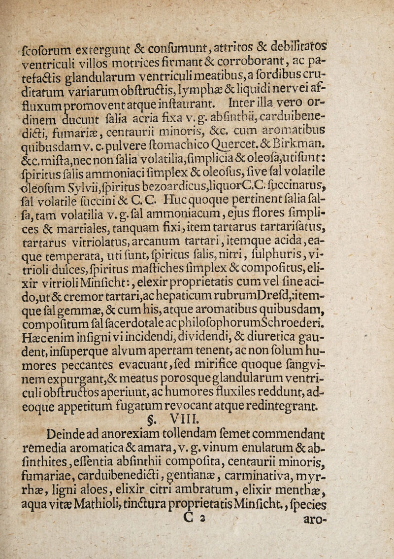 fcoforum extergunt & confumunt, attritos & debilitatos ventriculi villos motrices firmant & corroborant, ac pa¬ tefacis glandularum ventriculi meatibus, a fordibus cru¬ ditatum variarum obftrudtis, lympha & liquidi nervei af- fluxum promovent atque inftaurant. ^Inter illa vero or¬ dinem ducunt falia acria fixa v. g. abimthii, carduibene- di<fti, fumaria, centaurii minoris, &c. cum aromatibus quibusdam v. c. pulvere ftomachico Quercet.dc Birkman. &c.mifta,nec non falia volatilia,fimplicia & oleofa,utifunt: fpiritus falis ammoniaci fimplex & oleofus, fi ve fal volatile oleofum Sylvii,fpiritus bezoardicus,liquorC.C. fuccinatus, fal volatile' fuccini & C. C Huc quoque pertinent falia fal- fa,tam volatilia v.g.fal ammoniacum, ejus flores fimpli- ces & martiales, tanquam fixi, item tartarus tartarifatus, tartarus vitriolatus, arcanum tartari, itemque acida ,ea- que temperata, utifunt,fpiritus falis,nitri, fulphuris,vi¬ tri oli dulces, fpiritus maftiches fimplex&compofitus,eli- xir vitrioliMinficht:, elexir proprietatis cum vel fine aci¬ do,ut & cremor tartari,ac hepaticum rubrumDrefd,:i tem- que fal gemmae, & cum his, atque aromatibus quibusdam, compofitum fal facerdotale ac philo fophorumSchroederi. Hsecenim infigni vi incidendi, dividendi, & diuretica gau¬ dent, infuperque alvum apertam tenent, ac non folum hu¬ mores peccantes evacuant,fed mirifice quoque fangvi- nem expurgant,& meatus porosque glandularum ventri¬ culi obftrudfos aperiunt, ac humores fluxiles reddunt, ad- eoaiie appetitum fugatum revocant atque redintegrant. 4 §. VIII. Deinde ad anorexiam tollendam femet commendant remedia aromatica & amara, v. g. vinum enulatum & ab- finthites ,efientia abfintbii compofita, centaurii minoris, furnariae, carduibenedi&i, gentianae, carminativa, myr- rhae, ligni aloes, elixir citri ambratum, elixir mentha, aqua vitae Mathioli, tindfura proprietatisMinficht., Ipecies . C a aro-