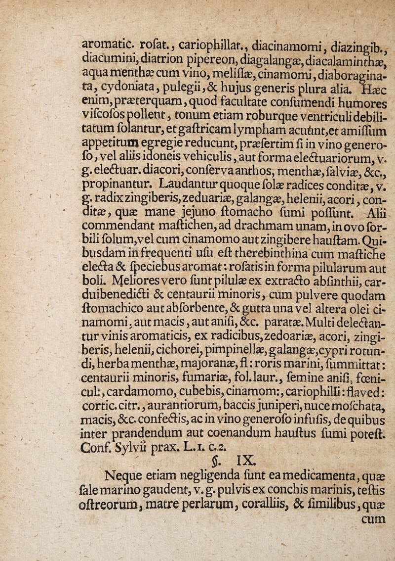 aromatic. rofat., cariophillar., diacinamomi, diazingib., diacumini, diatrion pipereon, diagalanga, diacalamintha, aqua mentha cum vino, melifla, cinamomi, diaboragina- ta, cydoniata, pulegii, & hujus generis plura alia. Hac enim,praeterquam,quod facultate confumendi humores vifcofos pollent, tonum etiam roburque ventriculi debili¬ tatum folantur, et gaftricam lympham acuant,et amiffum appetitum egregie reducunt, prafertim fi in vino genero- fo, vel aliis idoneis vehiculis ,aut forma ele&uariorum, y. g. ele&uar. diacori, conferva anthos, mentha, fal via, &c., propinantur. Laudantur quoque fola radices condita, v. g. radix zingiberis, zeduaria, galanga, helenii, acori, con¬ dita, qua mane jejuno ftomacho fumi poliunt. Alii commendant maftichen,ad drachmam unam, in ovo for- bili folum,vel cum cinamomo aut zingibere hauftam. Qui¬ busdam infrequenti ufu eft therebinthina cum maftiche ele&a & fpeciebus aromat: rofatis in forma pilularum aut boli. Meliores vero funt pilula ex extra&o abfinthii, car- duibenedi&i & centaurii minoris, cum pulvere quodam ftomachico aut abforbente, 6c gutta una vel altera olei ci¬ namomi j aut macis, aut anifi, &c. parata.Multi deledian- tur vinis aromaticis, ex radicibus,zedoaria, acori, zingi¬ beris, helenii, cichorei, pimpinella, galanga,cypri rotun¬ di, herba mentha, majorana, fl: roris marini, fummittat: centaurii minoris, fumaria, fol.laur., femine anifi, fceni- cul:, cardamomo, cubebis, cinarnom:, cariophilli: flaved: cortic. citr., aurantiorum, baccis juniperi, nuce mofchata, macis, &c. confeftis, ac in vino generofo infufis, de quibus inter prandendum aut coenandum hauftus fumi poteft. Conf. Sylvii prax. L.i. C* §. IX. iiMm Neque etiam negligenda funt ea medicamenta, qua jfale marino gaudent, v. g. pulvis ex conchis marinis, teftis citreorum, matre perlarum, coralliis, & fimilibus,qua cum