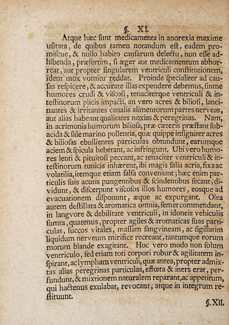 Atque hxc funt medicamenta in anorexia maxime u fi tata j de quibus tamen notandum eft, eadem pro- mifcue, & nullo habito caufarurn dele&u, non efle ad¬ hibenda , prariertim, fi ager aut medicamentum abhor¬ reat, aut propter lingularem ventriculi conftiturionem. Idem mox vomitu reddat. Proinde fpecialiter ad cau- fas refpieere, & accurate illas expendere debemus, fintne humores crudi & vilcofi, tenaciterque ventriculi & in- teftinorum plicis impagi, an vero acres & biliofi , lanci¬ nantes & irritantes canalis alimentorum partes nerveas, aut alias habeant qualitates noxias 8c peregrinas. Nam, in acrimonia humorum biliofa, prae ceteris praeftant fub- acida&fale marino pollentia, quas quippe infigniter acres & biliofas ebullientes particulas obtundunt, earumque aciem &fpicula hebetant, ac infringunt. Ubi vero humo¬ res lenti & pituitofi peccant, ac tenaciter ventriculi & in- teftinorum tunicis inhaerent, ibi magis falia acria, fixa ac volatilia, itemque etiam falfa conveniunt; haec enim par¬ ticulis fu is acutis pungentibus & fcindentibus fecant, di¬ vidunt, <5cdifcerpunt vifcofos illos humores, eosque ad evacuationem dilponunt, aeque ac expurgant. Olea autem deftillata & aromatica omnia, femet commendant, in langvore & debilitate ventriculi, in idoneis vehiculis fumta, quatenus, propter agiles & aromaticas fuas parti¬ culas, fuccos vitales, maflam fangvineam, ac figillatim liquidum nerveum mirifice recreant, tantumqu e eorum motum blande exagitant. Hoc vero modo non folum ventriculo, fed etiam toti corpori robur & agilitatem in- fpirant, ac lympham ventriculi, quae antea, propter admix¬ tas alias peregrinas particulas, eftceta & iners erat, per¬ fundunt, & mixtionem naturalem reparant,ac appetitum, qui haftenus exulabat, revocant, atque in integrum re- ftituunt. §. XII.