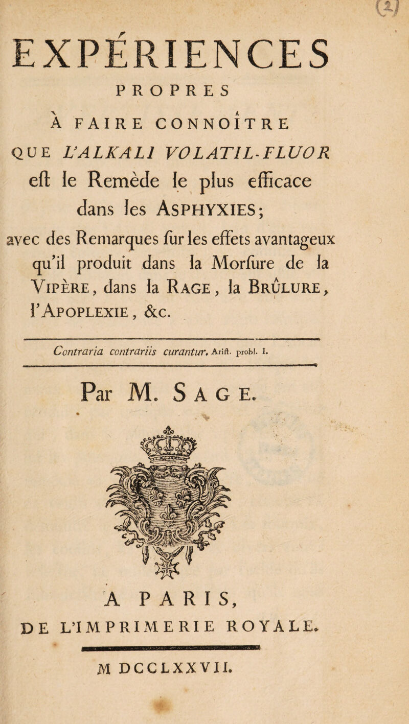 EXPERIENCES PROPRES À FAIRE CONNOÎTRE QUE L’ALKALI VOLAT1L-FLUOR eft le Remède le plus efficace dans les ASPHYXIES; avec des Remarques fur les effets avantageux qu’il produit dans la Morfure de la Vipère, dans la Rage, la Brûlure, I’Apoplexie, &c. Contraria ccntrariis curantur. ahie probî. i. Par M. Sage. A PARIS, DE L’IMPRIMERIE ROYALE. M DCCLXXVII.
