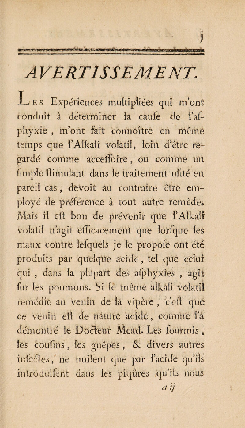 E S Expériences multipliées qui m'ont conduit à déterminer la caufe de l’ai- phyxie , m'ont fait connoître en même temps que l'Alkali volatil, loin d'être re¬ gardé comme accefïoire, ou comme un fjmple ftimulant dans le traitement ufité en pareil cas , devoit au contraire être em¬ ployé de préférence à tout autre remède. Mais il eft bon de prévenir que l'Alkali volatil n’agit efficacement que lorfque les maux contre lefquels je le propofe ont été produits par quelque acide, tel que celui qui , dans la plupart des afphyxies , agit fur les poumons. Si le même aikali volatil remédie au venin de la vipère , c’en que ce venin eft de nature acide, comme la démontré le Doéfeur Mead. Les fourmis * les coufins, les guêpes, & divers autres infecles, ne nuifent que par l’acide qu’ils intrôduifèht dans les piqûres qu’ils nous a ij