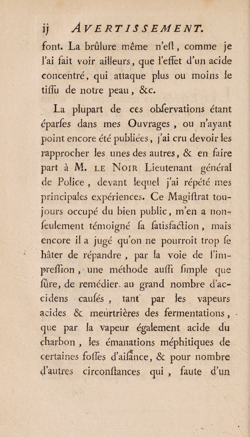 i; ÀV E RT IS S EM E NT. font. La brûlure même ne(t, comme je l’ai fait voir ailleurs, que 1 effet d’un acide concentré, qui attaque plus ou moins le tiffu de notre peau, &c. La plupart de ces obfervations étant éparfes dans mes Ouvrages , ou n’ayant point encore été publiées, j’ai cru devoir les rapprocher les unes des autres, & en faire part a M. le Noir Lieutenant général de Police , devant lequel j’ai répété mes principales expériences. Ce Magiffrat tou¬ jours occupé du bien public, m’en a non- feulement témoigné fa fatisfaélion, mais encore il a jugé qu’on ne pourroit trop fe hâter de répandre , par la voie de l’im- preffion , une méthode auffi fimple que fure, de remédier, au grand nombre d’ac- cidens caufés , tant par les vapeurs acides & meurtrières des fermentations, que par la vapeur également acide du charbon , les émanations méphitiques de certaines folles d’ailance, & pour nombre d’autres circonffances qui , faute d’un
