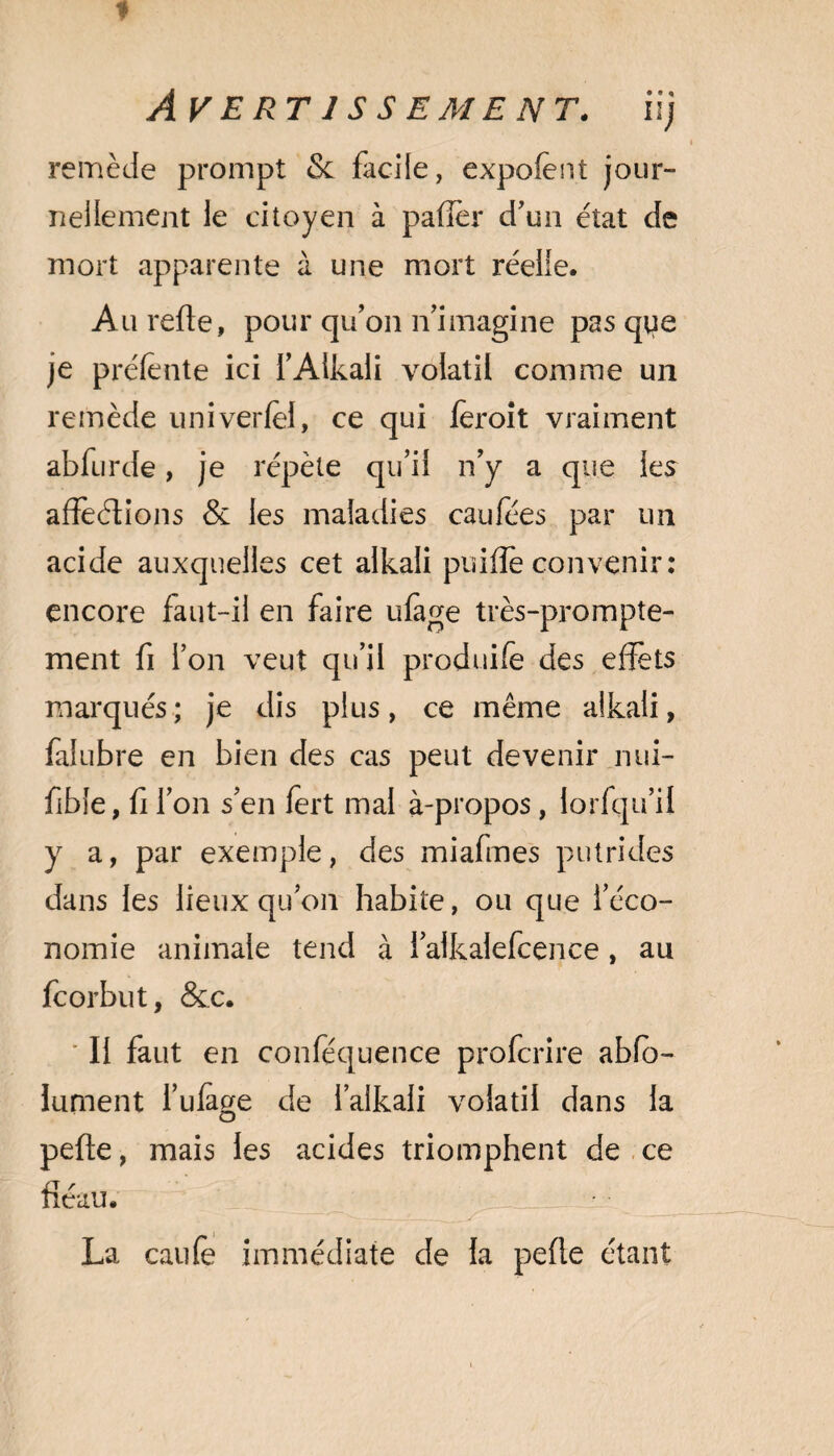 remède prompt Sc facile, expofent jour¬ nellement le citoyen à pafiér d’un état de mort apparente à une mort réelle. Aurefte, pour qu’on n’imagine pas que je préfente ici l’Alkali volatil comme un remède univerfel, ce qui feroit vraiment abfurde, je répète qu’il n’y a que les affeélions 8c les maladies caufées par un acide auxquelles cet alkali puifle convenir: encore faut-il en faire ufege très-prompte¬ ment fi l’on veut qu’il produite des effets marqués ; je dis plus, ce même alkali, falubre en bien des cas peut devenir nui- fible, fi l’on s’en fert mal à-propos, lorfqu’il y a, par exemple, des miafmes putrides dans les lieux qu’on habite, ou que l’éco¬ nomie animale tend à 1 alkalefcence, au fcorbut, 8cc. Il faut en conféquence profcrire abfo- lument l’ufàge de l’alkali volatil dans la pefte, mais les acides triomphent de ce fléau. - —— t _.x --r La caute immédiate de la peffe étant