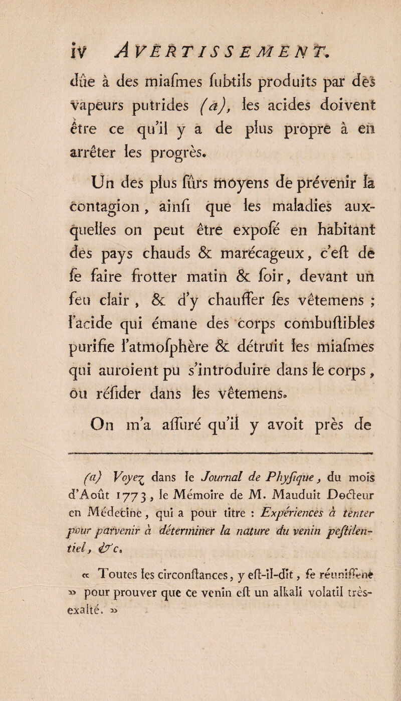 due à des miafmes fubtils produits par des vapeurs putrides (a), les acides doivent être ce qu'il y a de plus propre à en arrêter les progrès. Un des plus fïïrs moyens de prévenir la contagion, ainfi que les maladies aux- quelles on peut être expofé en habitant des pays chauds & marécageux, c'eft de fe faire frotter matin & foir, devant un feu clair , & d'y chauffer fês vêtemens ; facide qui émane des corps combuflibles purifie l'atniofphère & détruit les miafmes qui auraient pu s'introduire dans le corps , ou réfider dans les vêtemens. On m'a affuré qu'il y avoit près de fa) Voye^ dans le Journal de Phyfique, du mois d’Août 1773 , le Mémoire de M. Mauduit Docteur en Médecine, qui a pour titre : Expériences a tenter pour parvenir a déterminer la nature du venin peftilen- tiel, éf c» « Toutes les circonftances, y efî-ïl-dit, fe réunifTenë » pour prouver que Ce venin eft un aikaîi volatil très- exaké. »