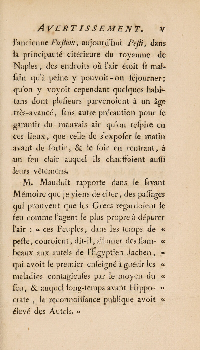 l’ancienne Pœjhim, aujourd’hui Pejli, dans la principauté citérieure du royaume de Naples , des endroits où l’air étoit fi mal- fain qu’à peine y pouvoit-on féjourner; qu’on y voyoit cependant quelques habi- tans dont plufieurs parvenoient à un âge très-avancé, fans autre précaution pour le garantir du mauvais air qu’on refpire en ces lieux, que celle de s’expofer le matin avant de fortir, & le loir en rentrant, à un feu clair auquel ils chauffoient aulfi leurs vêtemens. M. Mauduît rapporte dans le lavant Mémoire que je viens de citer, des paiîages qui prouvent que les Grecs regardoient le feu comme l’agent le plus propre à dépurer l’air : « ces Peuples, dans les temps de « pelle, couroient, dit-il, allumer des flam- « beaux aux autels de l’Égyptien Jachen , « qui avoit le premier enfeigné à guérir les « maladies contagieulès par le moyen du « feu , & auquel long-temps avant Plippo- « crate , la rçconnoiflance publique avoit « élevé dçs Autels. «