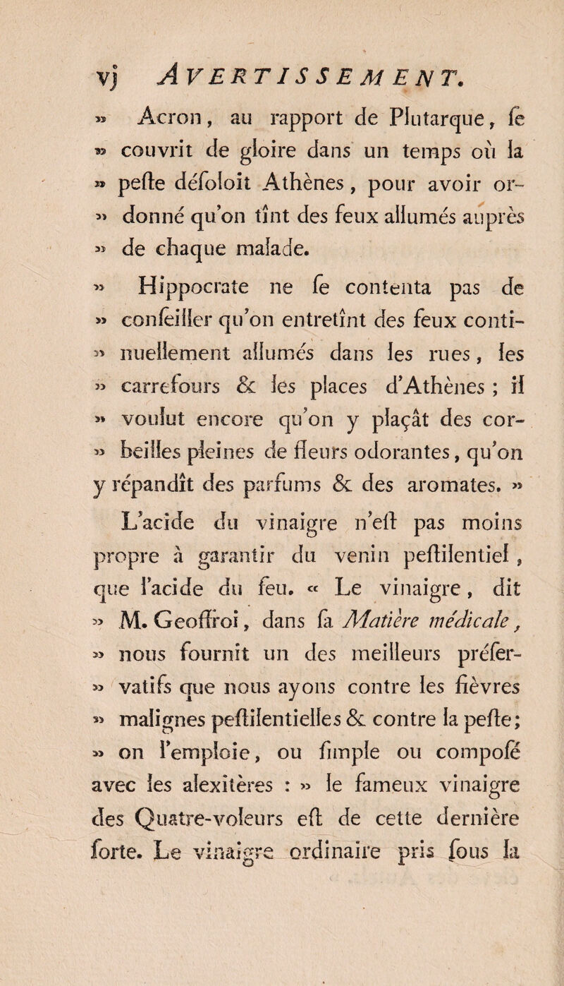 » Acron, au rapport de Plutarque, fe » couvrit de gloire dans un temps où ia » perte défoioit Athènes, pour avoir or~ donné qu’on tînt des feux allumés auprès » de chaque malade. » Hippocrate ne fe contenta pas de « concilier qu’on entretînt des feux conti- » nuellement allumés dans les rues, les » carrefours & les places d’Athènes ; il « voulut encore qu’on y plaçât des cor- » heilles pleines de fleurs odorantes, qu’on y répandît des parfums & des aromates. « L’acide du vinaigre n’eft pas moins propre à garantir du venin pertilentiel , que l’acide du feu. « Le vinaigre, dit » M. Geof&oi, dans fa Matière médicale, » nous fournît un des meilleurs préfer- » vatifs que nous ayons contre les fièvres « malignes pertilentielles & contre la perte ; » on l’emploie, ou Ample ou compofé avec les alexitères : » le fameux vinaigre des Quatre-voleurs ert de cette dernière forte. Le vinaigre ordinaire pris fous la