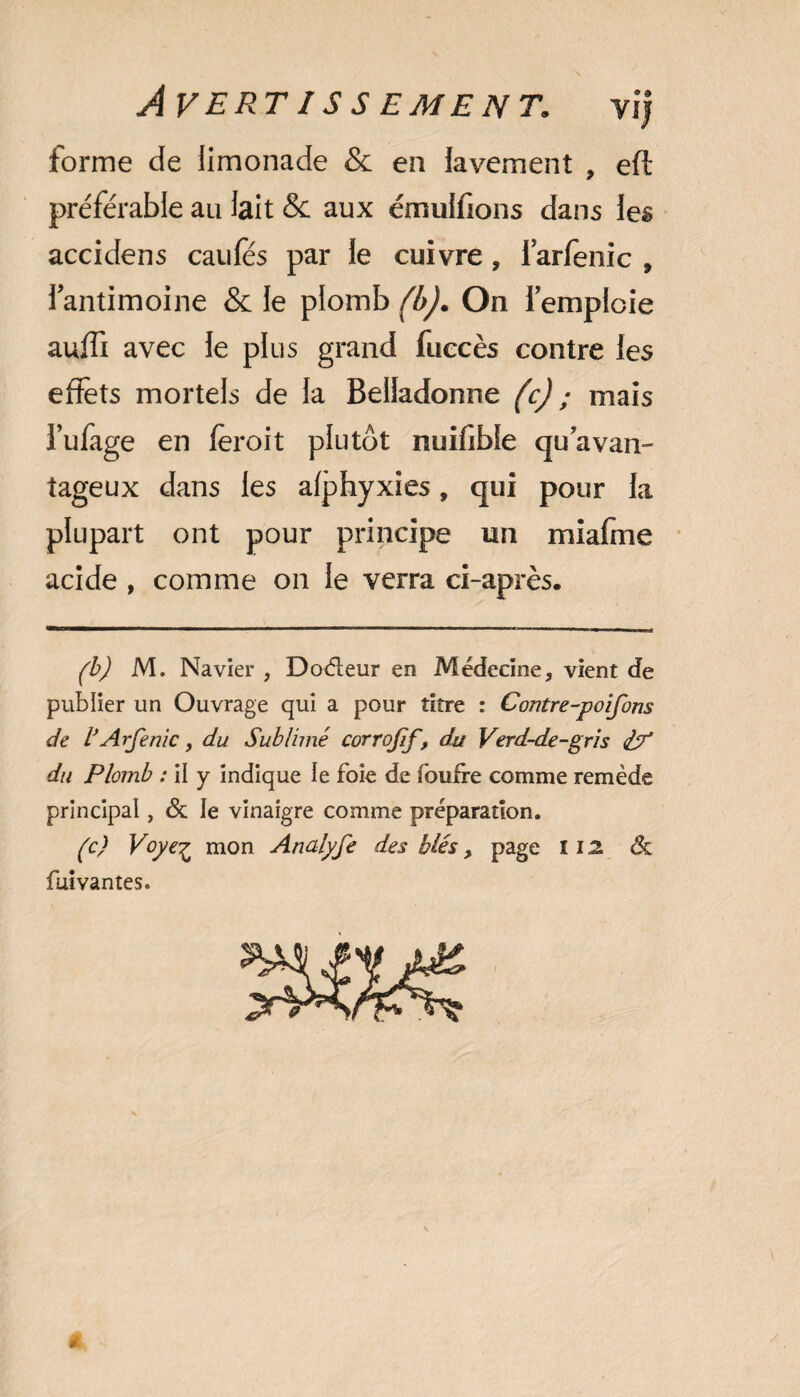forme de limonade & en lavement , eft préférable au lait & aux émulfions dans les accidens caufes par le cuivre, farfenic , 1 antimoine & le plomb (b). On 1 emploie auffi avec le plus grand fuccès contre les effets mortels de la Belladonne (c) ; mais i’ufage en fèroit plutôt nuiffbie quavan- tageux dans les afphyxies, qui pour la plupart ont pour principe un miafme acide , comme on le verra ci-après. (b) M. Navier , Doéleur en Médecine, vient de publier un Ouvrage qui a pour titre : Contre-poifons de VArfenic, du Sublimé corrojif, du Verd-de-gris du Plomb : il y indique le foie de foufre comme remède principal, & le vinaigre comme préparation. (c) Voye£ mon Analyfe des blés, page î 12 <5t fuivantes. 9