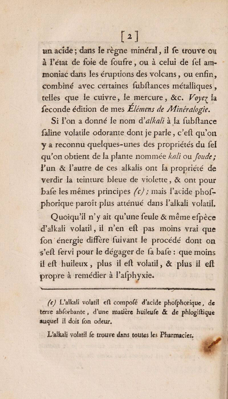 à l’état de foie de foufre, ou à celui de fel am¬ moniac dans les éruptions des volcans, ou enfin, combiné avec certaines fubfiances métalliques , telles que le cuivre, le mercure, &c. Voye^ la fécondé édition de mes Élémens de Minéralogie. Si l’on a donné le nom d’alkali à la fubfiance » faline volatile odorante dont je parle, c’efl qu’on y a reconnu quelques-unes des propriétés du fel qu’on obtient de la plante nommée kali ou fonde ; Y un & l’autre de ces aikalis ont [a propriété de verdir la teinture bleue de violette, & ont pour bafe les mêmes principes (c) ; mais l’acide phof- phorique paroît plus atténué dans l’alkali volatil. Quoiqu’il n’y ait qu’une feule & même efjpèce d’aîkali volatil, il n’en eil pas moins vrai que fion énergie diffère fuivant le procédé dont on s’eft fervi pour le dégager de fa bafe : que moins il eft huileux, plus il eft volatil, & plus il eft propre à remédier à l’alphyxie. (c) L'alkali volatil eft compofé d’acide phofphorique, de terre abforbante, d’une matière huileufe & de phlogiftique auquel il dois fou odeur. L'aîkaii volatil fe trouve dans toutes les Pharmacies,