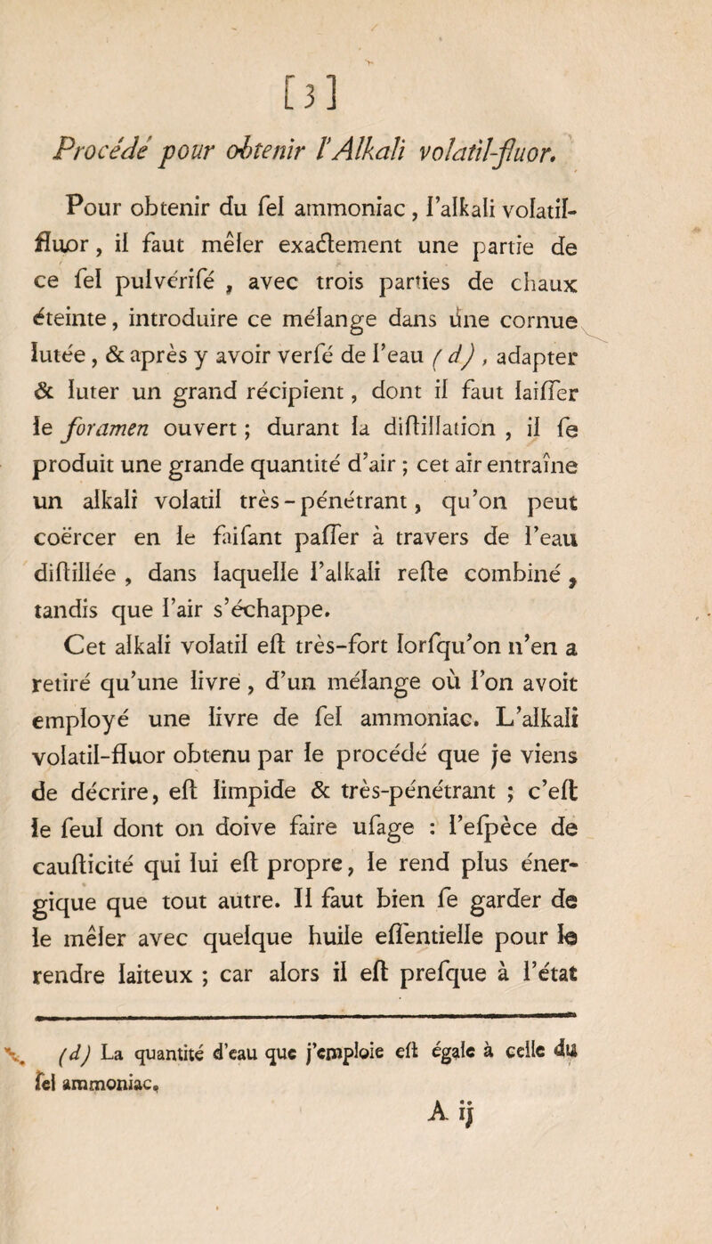[3] Procédé pour obtenir lAlkali volatil-fluor. Pour obtenir du fel ammoniac , l’alkali volatif- fluor, il faut mêler exactement une partie de ce fel pulvérifé , avec trois parties de chaux éteinte, introduire ce mélange dans üne cornue lutée, & après y avoir verfé de l’eau ( d) , adapter ôc luter un grand récipient, dont il faut laiffer le foramen ouvert ; durant la diltilîation , il fe produit une grande quantité d’air ; cet air entraîne un alkali volatil très - pénétrant, qu’on peut coërcer en le faifant palier à travers de l’eau diftillée , dans laquelle i’alkali relie combiné 9 tandis que l’air s’échappe. Cet alkali volatil elt très-fort lorfqu’on n’en a retiré qu’une livre , d’un mélange où l’on avoit employé une livre de fel ammoniac. L’alkali volatil-fîuor obtenu par le procédé que je viens de décrire, elt limpide & très-pénétrant ; c’elt le feul dont on doive faire ufage : l’elpèce de caulticité qui lui elt propre, le rend plus éner¬ gique que tout autre. Il faut bien fe garder de le mêler avec quelque huile eflentielle pour le rendre laiteux ; car alors il eft prefque à l’état (d) La quantité d’eau que j’emploie eft égale à celle du fel ammoniac, A ij
