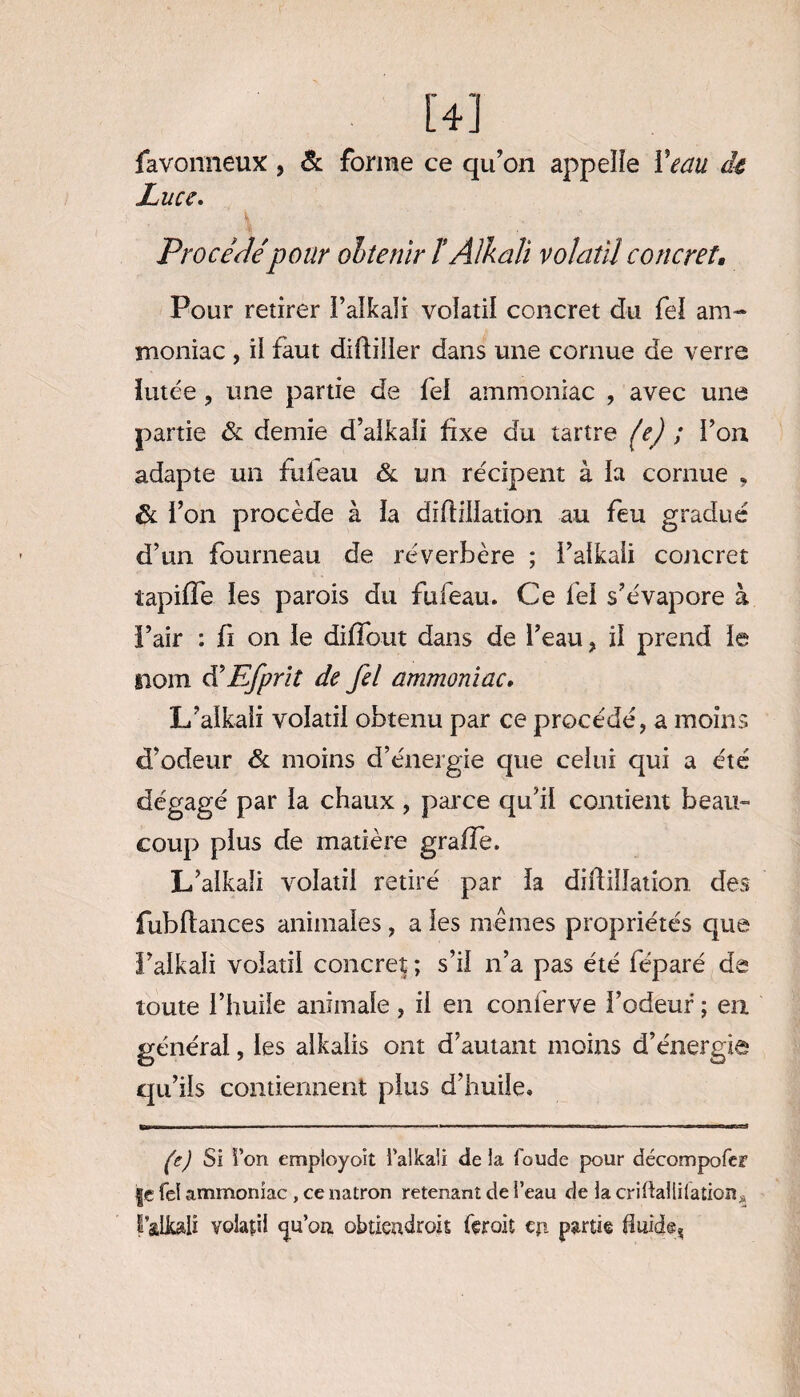 [4] favonneux, & forme ce qu’on appelle Veau de En ce. Procédépour obtenir ï Âlkali volatil concret. Pour retirer ï’aîkaîi volatil concret du fel am¬ moniac , il faut diftiiler dans une cornue de verre lutée , une partie de fel ammoniac , avec une partie & demie d’alkali fixe du tartre fe) ; ï’on adapte un fufeau & un récipent à la cornue , & l’on procède à la diftiliation au feu gradué d’un fourneau de réverbère ; i’alkaii concret îapifTe les parois du fufeau. Ce fel s’évapore à ï’air : fi on le diffout dans de l’eau , il prend le nom cVEfprit de fel ammoniac. L’alkaii volatil obtenu par ce procédé, a moins d’odeur ôl moins d’énergie que celui qui a été dégagé par la chaux , parce qu’il contient beau¬ coup plus de matière grafle. L’alkali volatil retiré par la diftillation des fubftances animales , a les mêmes propriétés que l’alkali volatil concret ; s’il n’a pas été féparé de toute l’huile animale , il en coni'erve l’odeur ; en général, les alkaiis ont d’autant moins d’énergie qu’ils contiennent plus d’huile. (c) Si Von empioyoït i’alkaii delà foude pour décompofer fe fel ammoniac , ce natron retenant de l’eau de la criftallilation^ r&Lk&li volatil <ju’oa obtiendrais ferait eji partie fluide,