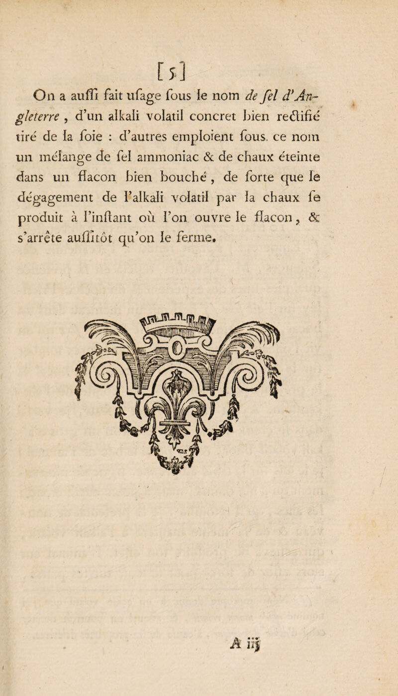 [5] On a au fil fait ufage fous le nom de fel df An¬ gleterre , d’un alkaii volatil concret bien re&ifïé tiré de la foie : d’autres emploient fous, ce nom un mélange de fel ammoniac & de chaux éteinte dans un flacon bien bouché , de forte que le dégagement de l’alkali volatil par ia chaux ie produit à I’inflant où l’on ouvre le flacon ? ôc s’arrête auffitôt qu’on le ferme. A ïïf i