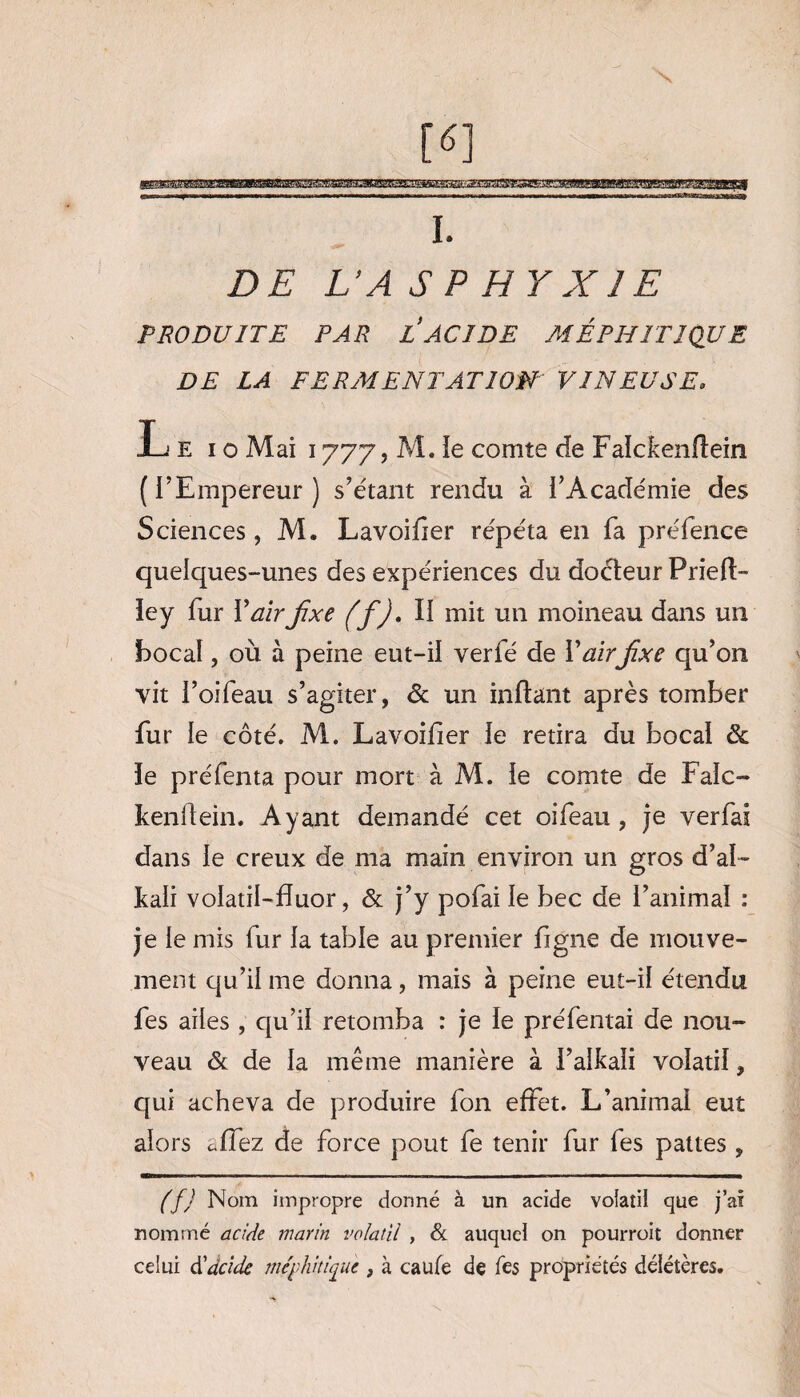 DE L’A S P H Y X JE PRODUITE PAR L ACIDE MÉPHITIQUE DE LA FERMENTATION' VINEUSE. Le io Mai 1777, M. ie comte de Falckenflein (l’Empereur) s’étant rendu à l’Académie des Sciences, M. Lavoifier répéta en fa préfence quelques-unes des expériences du doéteur Prie fi¬ le y fur Y air fixe (f). Il mit un moineau dans un bocal, où à peine eut-il verfé de Y airfixe qu’on vit l’oifeau s’agiter, & un inflant après tomber fur le côté. M. Lavoifier le retira du bocal & ïe préfenta pour mort à M. ie comte de Faic- kenilein. Ayant demandé cet oifeau, je verfai dans le creux de ma main environ un gros d’al- kali volatil-fluor, & j’y pofai le bec de l’animal : je le mis fur la table au premier figne de mouve¬ ment qu’il me donna, mais à peine eut-il étendu fes ailes , qu’il retomba : je le préfentai de nou¬ veau & de la même manière à l’alkalî volatil, qui acheva de produire fon effet. L’animal eut alors allez de force pout fe tenir fur fes pattes , (f) Nom impropre donné à un acide vofatii que j’ai nommé acide marin volatil , & auquel on pourroit donner celui d'acide me'p hit fie , à caufe de fes propriétés délétères.