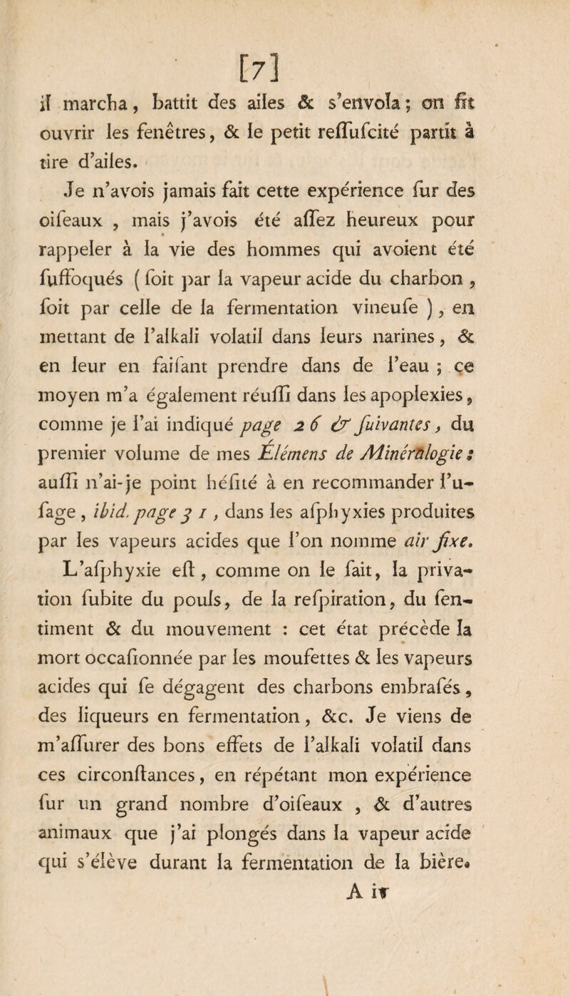 [7] il marcha, battit des ailes & s’envola ; ou lit ouvrir les fenêtres, & le petit reiïufcité partit à tire d’ailes. Je n’avois jamais fait cette expérience fur des oiféaux , mais j’avois été affez heureux pour k rappeler à la vie des hommes qui avoient été fuffoqués ( foit par la vapeur acide du charbon , foit par celle de la fermentation vineufe ), en mettant de l’alkali volatil dans leurs narines, & en leur en faifant prendre dans de l’eau ; ce moyen m’a également réufîî dans les apoplexies, comme je l’ai indiqué page 26 & fuivantes, du premier volume de mes Élémens de Minéralogie s aufÏÏ n’ai-je point hérité à en recommander l’u- fage , ihid. page g 1, dans les afphyxies produites par les vapeurs acides que l’on nomme air fixe» L’afphyxie eft, comme on le fait, la priva¬ tion fubite du pouls, de la refpiration, du fen- timent & du mouvement : cet état précède la mort occafionnée par les moufettes & les vapeurs acides qui fe dégagent des charbons embrafés, des liqueurs en fermentation, &c. Je viens de m’allurer des bons effets de l’alkali volatil dans ces circonftances, en répétant mon expérience fur un grand nombre d’oifeaux , & d’autres animaux que j’ai plongés dans la vapeur acide qui s’élève durant la fermentation de la bière»