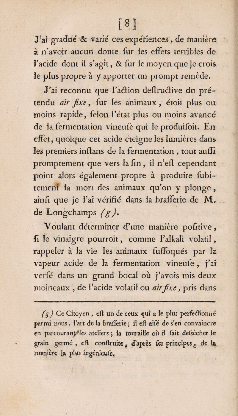 J’ai gradué & varié ces expériences, de manière à n’avoir aucun doute fur les effets terribles de i’acide dont il s’agit, & fur le moyen que je crois le plus propre à y apporter un prompt remède. J’ai reconnu que l’aélion dellruélive du pré¬ tendu air fixe, fur les animaux , étoit plus ou moins rapide, félon l’état plus ou moins avancé de la fermentation vineufe qui le produifoit. En effet, quoique cet acide éteigne les lumières dans ïes premiers inflans de la fermentation * tout auffi promptement que vers la fin, il n’eft cependant point alors également propre à produire fubi- tement la mort des animaux qu’on y plonge , ainfi que je l’ai vérifié dans la brafferie de M. de Longchamps (g)* Voulant déterminer d’une manière pofitive, fi le vinaigre pourrûit, comme l’alkali volatil ? rappeler à la vie les animaux fuffoqués par la vapeur acide de la fermentation vineufe , j’ai verfé dans un grand bocal où j’avois mis deux moineaux , de l’acide volatil ou airfixe, pris dans (gJ Ce Citoyen , eft un de ceux qui a le plus perfectionné parmi nous , l’art de la brafferie ; il eft aifé de s’en convaincre en parcourantes ateliers ; la tourailie où il fait defsècher le grain germé , eft conftruite, d’après fes principes t de is, manière la plus ingéniçufc*