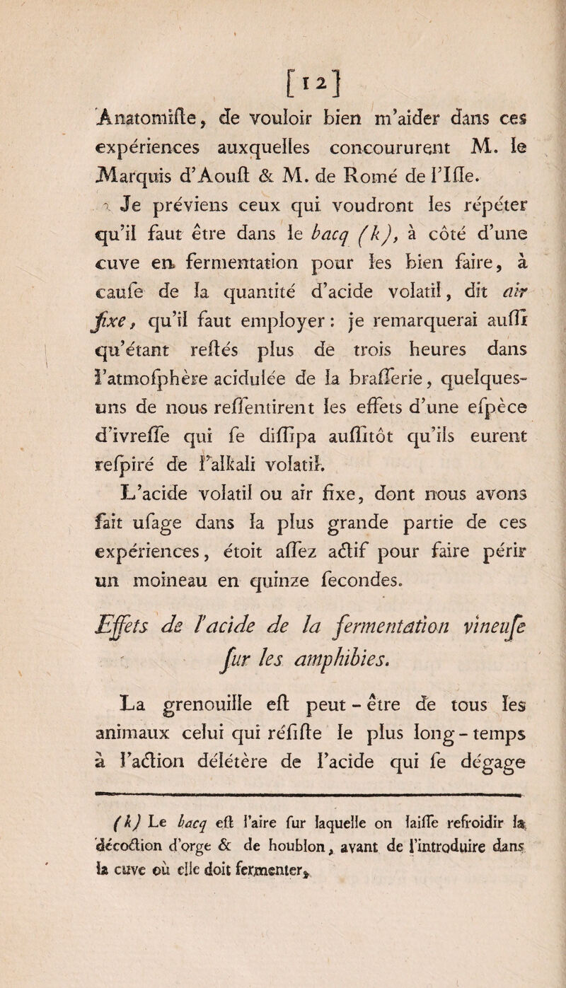 Ânatoniîfle, de vouloir bien m’aider dans ces expériences auxquelles concoururent M. le Marquis d’Aouft & M. de Rome de i’Ifle. a Je préviens ceux qui voudront les répéter qu’il faut être dans ie bacq ( k), à côté d’une cuve en fermentation pour les bien faire, à caufe de la quantité d’acide volatil, dit air Jîxe, qu’il faut employer : je remarquerai suffi: qu’étant refiés plus de trois heures dans l’atmofphère acidulée de la brafferie, quelques- uns de nous reffentirent les effets d’une efpèce d’ivreffe qui fe diffipa auffitôt qu’ils eurent refpiré de Faikali volatil. L’acide volatil ou air fixe, dont nous avons fait ufage dans la plus grande partie de ces expériences, étoit affez aélif pour faire périr un moineau en quinze fécondés. Effets de l’acide de la fermentation vineufe fur les amphibies. La grenouille eft peut - être de tous les animaux celui qui réfi fie le plus long-temps à Fa&ion délétère de l’acide qui fe dégage ( k) Le lacq eft i’aire fur laquelle on ïaifte refroidir la; décodion d’orge & de houblon, avant de l’introduire dans la cuve où elle doit fermenter*
