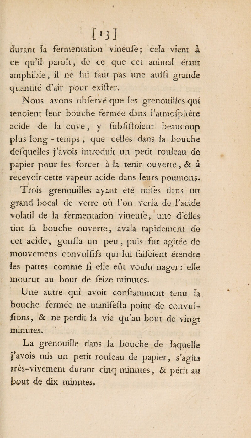 [>3] durant ïa fermentation vineufe; ceïa vient à ce qu7ii paroit, de ce que cet animal étant amphibie, il ne lui faut pas une aufîi grande quantité d’air pour exider. Nous avons obfervé que les grenouilles qui tenoient leur bouche fermée dans fatmofphère acide de la cuve, y fubfidoient beaucoup plus long - temps , que celles dans la bouche de (quelles j’avois introduit un petit rouleau de papier pour les forcer à la tenir ouverte, & à recevoir cette vapeur acide dans leurs poumons. Trois grenouilles ayant été miles dans un grand bocal de verre où l’on verfa de l’acide volatil de la fermentation vineufe, une d’elles tint fa bouche ouverte, avala rapidement de cet acide, gonfla un peu, puis fut agitée de mouvemens convulfifs qui lui faifoient étendra les pattes comme fi elle eût voulu nager: elle mourut au bout de feize minutes. Une autre qui avoit conftamment tenu fa bouche fermée ne manifeda point de convul- fions, & ne perdit la vie qu’au bout de vingt minutes. La grenouille dans la bouche de laquelle j’avois mis un petit rouleau de papier, s’agita très-vivement durant cinq minutes, de périt an fcout de dix minutes.