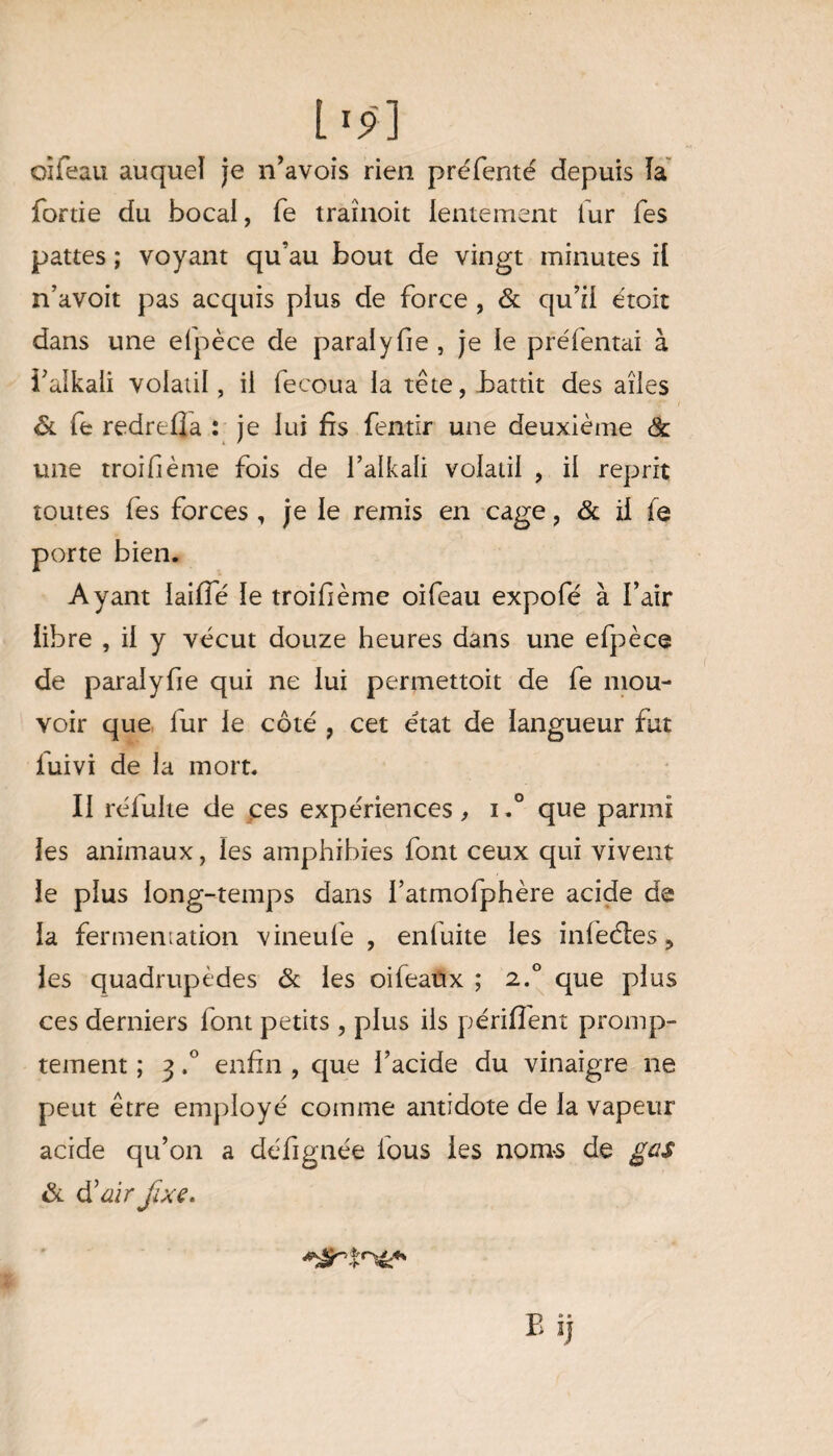 l'ÿ] oîfeau auquel je n’avois rien préfenté depuis la fortie du bocal, fe traînoit lentement fur Tes pattes ; voyant qu’au bout de vingt minutes il n’avoit pas acquis plus de force , & qu’il étoit dans une elpèce de paralyfie, je le préfentai à i’alkali volatil, il fecoua la tête, battit des ailes & fe redrtlîa : je lui fis fentir une deuxième & une troifième fois de falkali volatil , il reprit toutes fes forces, je le remis en cage, & il fe porte bien. Ayant laiffé le troifième oifeau expofé à l’air libre , il y vécut douze heures dans une efpèce de paralyfie qui ne lui permettoit de fe mou¬ voir que fur le côté , cet état de langueur fut fuivi de la mort. Il rélulte de ces expériences, i.° que parmi les animaux, les amphibies font ceux qui vivent le plus long-temps dans fatmofphère acide de la fermemation vineufe , enluite les infèéles ? les quadrupèdes & les oifeaux ; 2.0 que plus ces derniers font petits, plus ils périllent promp¬ tement ; 3 ,° enfin , que l’acide du vinaigre ne peut être employé comme antidote de la vapeur acide qu’on a défignée lous les nom-s de gcs & d'air fixe.