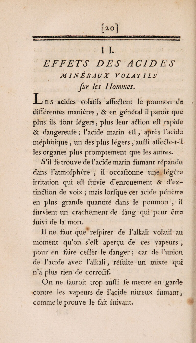 EFFETS DES ACIDES MINÉRAUX VOLATILS fur les Hommes. L E s acides volatils affe&ent îe poumon de différentes manières , & en générai il paroît que plus ils font légers, plus leur atftion eft rapide & dangereufe ; l’acide marin eft, après l’acide méphitique , un des plus légers , aufïï affeéle-t-ii les organes plus promptement que les autres. S’il fetrouve de l’acide marin fumant répandu dans i’atmofphère , il occafionne une légère irritation qui eft fuivie d’enrouement & d’ex- tin&ion de voix ; mais lorfque cet acide pénètre en plus grande quantité dans le poumon , il lurvient un crachement de fang qui peut être fuivi de la mort. Il ne faut que* refpirer de l’alkaii volatil au moment qu’on s’eft aperçu de ces vapeurs , pour en faire ceffer le danger ; car de funion de l’acide avec l’alkali, réfuite un mixte qui n’a plus rien de corrofif. On ne fauroit trop aufft fe mettre en garde contre les vapeurs de l’acide nitreux fumant, comme le prouve le fait fuivant.