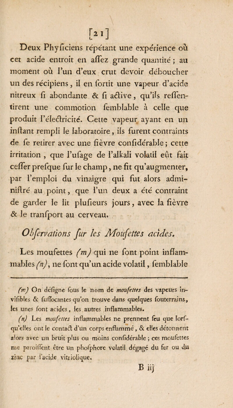 Deux Phyficiens répétant une expérience où cet acide entroit en affez grande quantité ; au moment où l’un d’eux crut devoir déboucher un des récipiens, il en fortit une vapeur d’acide nitreux fi abondante & fi aélive , qu’ils repen¬ tirent une commotion femblable à celle que produit l’éleélricité. Cette vapeur ayant en un inftant rempli le laboratoire, ils furent contraints de fe retirer avec une fièvre confidérable ; cette irritation , que l’ufage de i’alkali volatil eût fait ceffer prefque fur le champ, ne fit qu’augmenter, par l’emploi du vinaigre qui fut alors admi- nifiré au point, que l’un deux a été contraint de garder le lit plufieurs jours, avec la fièvre & le tranfport au cerveau» Observations fur les Moufettes acides. Les moufettes (m) qui 11e font point inflam¬ mables (n), 11e font qu’un acide volatil, femblable (m) On défigne fous le nom de moufettes des vapeurs in- vifïbles & fufFocantes qu'on trouve dans quelques fouterrains., les unes font acides, les autres inflammables. (n) Les moufettes inflammables ne prennent feu que lors¬ qu'elles ont le contaél d’un corps enflammé , & elles détonnent alors avec un bruit plus ou moins confidérable ; ces moufettes me paroiflent être un pbofphore volatil dégagé du fer ou du zinc par l’acide vitrioiique. B iij