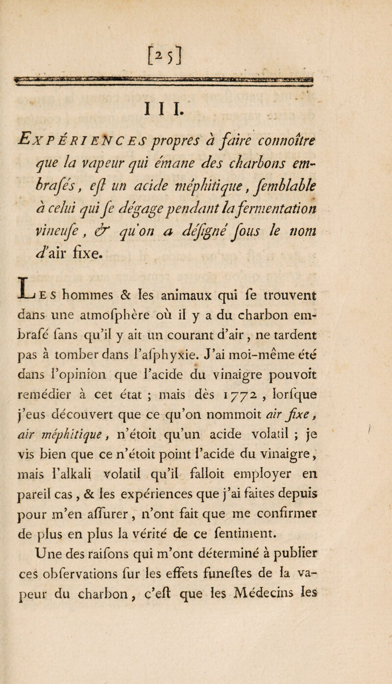 111. Ex P ÉRI ENCES propres à faire connoître que la vapeur qui émane des charbons em- brafés, efl un acide méphitique, femblable à celui qui fe dégage pendant la fermentation vineufe, & qu'on a défigné fous le nom Jair fixe. Les hommes & les animaux qui fe trouvent dans une atmofphère où il y a du charbon em¬ braie lans qu’il y ait un courant d’air, ne tardent pas à tomber dans l’afphyxie. J’ai moi-même été m dans l’opinion que l’acide du vinaigre pouvoit remédier à cet état ; mais dès 1772 , iorfque j’eus découvert que ce qu’on nommoit air fixe f air méphitique, n’étoit qu’un acide volatil ; je vis bien que ce n’étoit point l’acide du vinaigre, mais i’alkali volatil qu’il falloit employer en pareil cas , & les expériences que j’ai faites depuis pour m’en affurer, n’ont fait que me confirmer de plus en plus la vérité de ce fentiment. Une des raifons qui m’ont déterminé à publier ces obfervations fur les effets funeftes de la va¬ peur du charbon, c’efl que les Médecins les