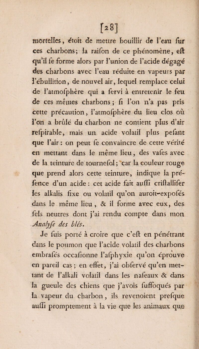 mortelles, étoit de mettre bouillir de beau fur ces charbons; la raifon de ce phénomène, efl qu’il fe forme alors par l’union de l’acide dégagé des charbons avec l’eau réduite en vapeurs par î’ébulfition, de nouvel air, lequel remplace celui de l’atmofphère qui a fervi à entretenir le feu de ces mêmes charbons ; fi l’on n’a pas pris cette précaution, l’atmofphère du lieu clos où l’on a brûlé du charbon ne contient plus d’air refpirable, mais un acide volatil plus pefant que l’air : on peut fe convaincre de cette vérité en mettant dans le même lieu, des vafes avec de la teinture de tournefol ; car la couleur rouge que prend alors cette teinture, indique la pré- fence d’un acide : cet acide fait aufix criflallifer les alkaiis fixe ou volatil qu’on auroit-expofés dans le même lieu , & il forme avec eux, des fels neutres dont j’ai rendu compte dans mon Anaîyfe des blés. Je fuis porté à croire que c’efl en pénétrant dans le poumon que l’acide volatil des charbons embrafés occafionne l’afphyxie qu’on éprouve en pareil cas ; en effet, j’ai ohfervé qu’en met¬ tant de l’alkali volatil dans les nafeaux & dans la gueule des chiens que j’avois fufïbqués par la vapeur du charbon, ils revenoient prefque auffi promptement à la vie que les animaux que