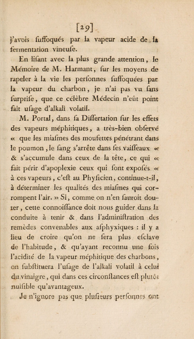 j’avors fuffoqués par la vapeur acide de la fermentation vineufe. En lifant avec la plus grande attention, le Mémoire de M. Harmant , fur les moyens de rapeler à la vie les perfonnes fuffoquées par la vapeur du charbon, je n’ai pas vu fans furprife, que ce célèbre Médecin n’eût point fait ufage d’alkali volatil. M. Portai, dans fa Differtation fur les effets des vapeurs méphitiques, a très-bien obfervé « que les miafmes des moufettes pénétrant dans le poumon , le fang s’arrête dans fes vaiffeaux «r & s’accumule dans ceux de la tête, ce qui cc fait périr d’apoplexie ceux qui font expofés <c à ces vapeurs, c’eff au Phyficien , continue-t-il, à déterminer les qualités des miafmes qui cor¬ rompent l’air. 35 Si, comme on n’en fauroit dou¬ ter , cette connoiffance doit nous guider dans la conduite à tenir & dans l’adminiftration des remèdes convenables aux afphyxiques : il y a lieu de croire qu’on ne fera plus efclave de l’habitude, & qu’ayant reconnu une fois l’acidité de la vapeur méphitique des charbons, on fubftituera l’ula^e de l’alkali volatil à celui du vinaigre, qui dans ces circonffances eff plutôt nuifible qu’avantageux. Je n’ignore pas que plufieurs perfonnes ont