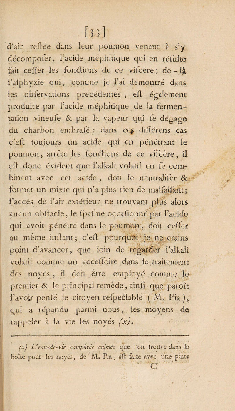 [33] d'air refiée dans leur poumon venant à s’y décompofer, l’acide méphitique qui en réfulte fait ceffer les fondions de ce vifcère ; de - là l’afphyxie qui, comme je l’ai démontré dans les obférvations précédentes , eft également produite par l’acide méphitique de la fermen¬ tation vineufe & par la vapeur qui fe dégage du charbon embraie : dans ce$ différens cas c’eil toujours un acide qui en pénétrant le poumon, arrête les fondions de ce vifcère, il eft donc évident que l’alkali volatil en fe com¬ binant avec cet acide , doit le neutraiifer & former un mixte qui n’a plus rien de maifailant ; l’accès dé l’air extérieur ne trouvant plus alors aucun obflacle, le lpafme occafionné par l’acide qui avoit pénétré dans le poumon, doit ceffer au même inflant; c’eff pourquoi je ne crains point d’avancer, que loin de regarder l’alkali volatil comme un acceffoire dans le traitement des noyés , il doit être employé comme Je premier & le principal remède, ainfi que paroît l’avoir penfé le citoyen relpedable ( M. Pia), qui a répandu parmi nous, les moyens de rappeler à la vie les noyés (x). (xJ L’eau-de-vie camphrée animée que l’on trouve dans îa boîte pour les noyés, de ' M. Pia, qÛ faite avec une pinït c