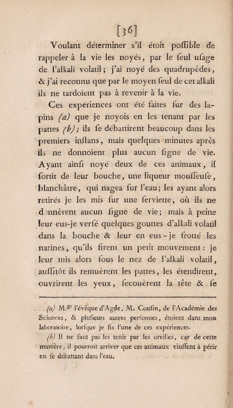 Voulant déterminer s’il étoit pofîible de rappeler à ia vie les noyés, par le feul ufage de i’aikali volatil; j’ai noyé des quadrupèdes f ôl j’ai reconnu que par le moyen feul de cet alkaii iis ne tardoient pas à revenir à la vie. Ces expériences ont été faites fur des la¬ pins (a) que je noyois en les tenant par les pattes (b) ; ils fe débattirent beaucoup dans les premiers inltans, mais quelques minutes après ils ne donnoient plus aucun figne de vie. Ayant ainfi noyé deux de ces animaux, if fortit de leur bouche, une liqueur mouffeufe, blanchâtre, qui nagea fur l’eau; les ayant alors retirés je les mis fur une ferviette, où ils ne donnèrent aucun figne de vie; mais à peine leur eus-je verfé quelques gouttes d’alkali volatil dans la bouche & leur en eus - je frotté les narines, qu’ils firent un petit mouvement : je leur mis alors fous le nez de l’alkali volatil, auffitôt ils remuèrent les pattes, les étendirent, ouvrirent les yeux, fecouèrent la tête & fe (a) M.£r l’évêque d’Agde, M. Coufin, de l’Académie des Sciences, & plufieurs autres per tonnes, étoient dans mon laboratoire, lorfque je fis l’une de ces expériences- (b) Il ne faut pas les tenir par les oreilles, car de cette manière, il pourrait arriver que ces animaux vinifient à périr en fie débattant dans i’eau.