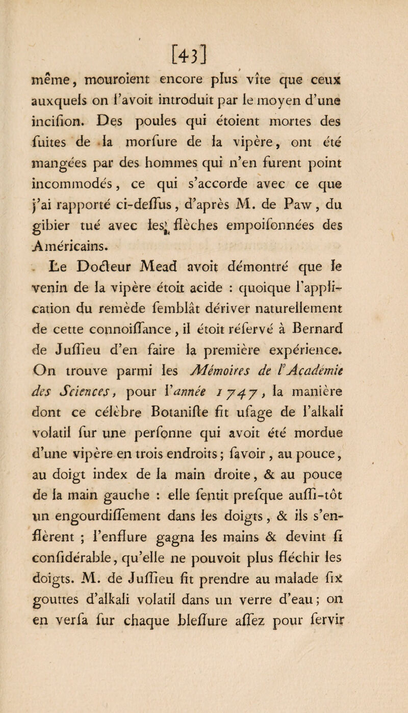 [43] même, mouroient encore plus vite que ceux auxquels on i’avoit introduit par le moyen d’une incifion. Des pouies qui étoient mortes des fuites de la morfure de la vipère, ont été mangées par des hommes qui n’en furent point incommodés, ce qui s’accorde avec ce que j’ai rapporté ci-deflus, d’après M. de Paw, du gibier tué avec lesj flèches empoifonnées des Américains. Le Doéleur Mead avoit démontré que ïe venin de la vipère étoit acide : quoique l’appli¬ cation du remède femblât dériver naturellement de cette connoiflance , il étoit réfervé à Bernard de Juflieu d’en faire la première expérience. On trouve parmi les Mémoires de 1°Academie des Sciences, pour Vannée 1747, la manière dont ce célèbre Botanifle flt ufage de l’alkali volatil fur une perfonne qui avoit été mordue d’une vipère en trois endroits ; fa voir , au pouce, au doigt index de la main droite, & au pouce de la main gauche : elle fentit prefque auffi-tôt un engourdiffement dans les doigts, & ils s’en¬ flèrent ; l’enflure gagna les mains & devint fl confldérabie, qu’elle ne pouvoit plus fléchir les doigts. M. de Juflieu fit prendre au malade fix gouttes d’alkaii volatil dans un verre d’eau; 011 en ver fa fur chaque bieflure aflez pour fervir