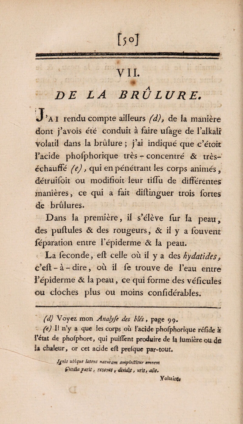 YII. - , ' * DE LA BRÛLURE. J’AI rendu compte ailleurs (d)} de la manière dont pavois été conduit à faire ufage de l’alkali volatil dans la brûlure ; j’ai indiqué que c’étoit Facide phofphorique très - concentré & très- échauffé (e), qui en pénétrant les corps animés * détruifoit ou modifioit leur tiffu de différentes manières, ce qui a fait diftinguer trois fortes de brûlures. Dans la première, il s’élève fur la peau* des pullules & des rougeurs, & il y a fouvent féparation entre l’épiderme & la peau. La fécondé, elt celle où il y a des hydatïdes* c’ell - à - dire, où il fe trouve de l’eau entre l’épiderme & la peau, ce qui forme des vélicules ou cloches plus ou moins confidérables. (d) Voyez mon Analyfe des blés, page 99. (e) Il n’y a que les corps où I acide phofphorique réfide à l’état de phofphore, qui puiflênt produire de la lumière ou de sur, or cet acide eft prelquc par-tout. fjnïs ubique latens mturam amylefiitur emnem fim&agmi » mmt, dmdit, Vohairgj