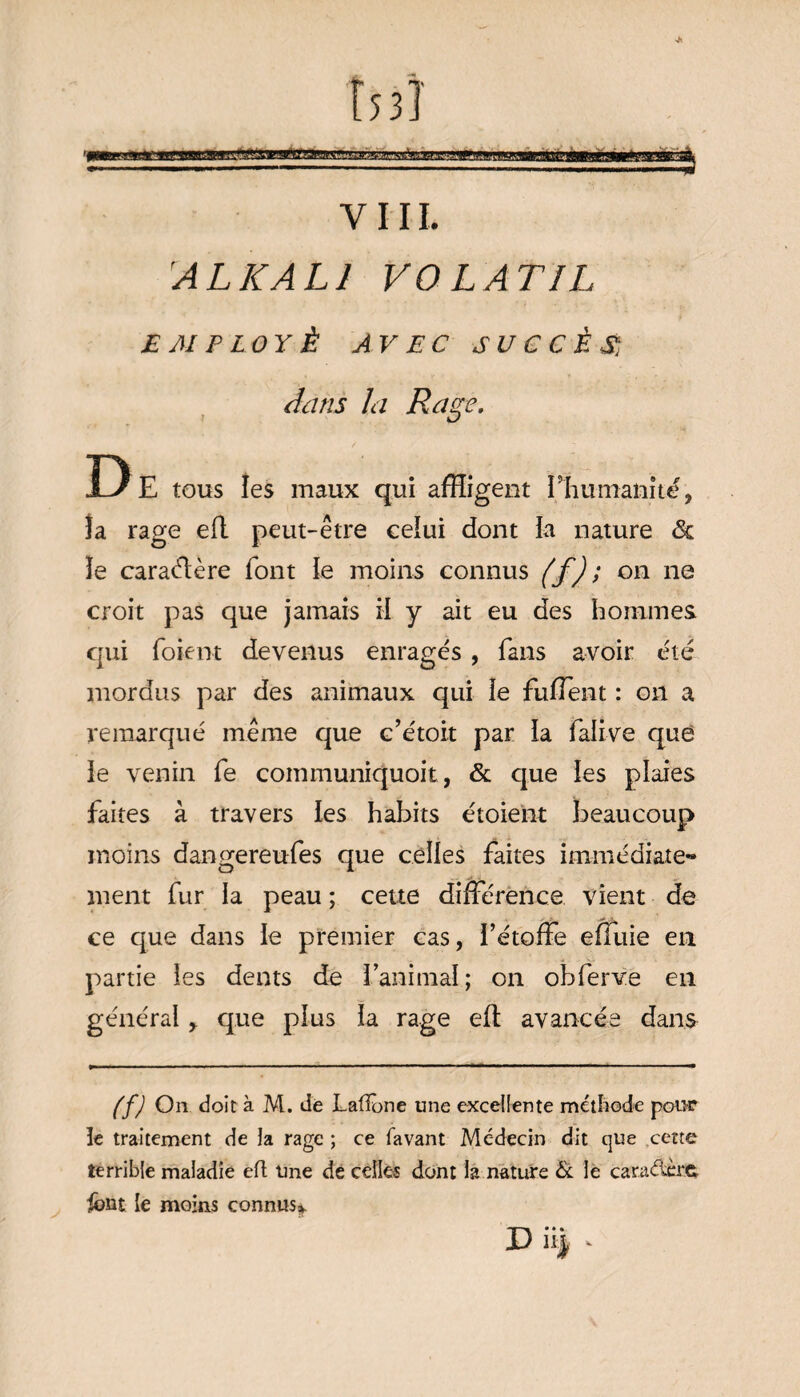 Î53 î «aaramaMaaEÉlÉj VIII. AL KALI VOLATIL £ M P LO Y Ê AV EC SUCCÈS, dans la Rase. i D D E tous les maux qui affligent Phumanité, îa rage eft peut-être celui dont ia nature <3c le caraélère font le moins connus (f); on ne croit pas que jamais H y ait eu des hommes qui foient devenus enragés , fans avoir été mordus par des animaux qui le fuffent : on a remarqué même que c’étoit par la falive que ie venin fe communiquoit, & que ies plaies faites à travers ïes habits étoient beaucoup moins dangereuses que celles faites immédiate¬ ment fur la peau ; cette différence vient de ce que dans le premier cas, i’étoffe effuie en partie ies dents de l’animal ; on obferve en générai r que plus ia rage eit avancée dans (f) On doit à M. de Laiïone une excellente méthode pour le traitement de la rage ; ce favant Mc-decin dit que cette terrible maladie eft Une de celles dont la nature & le caraélèrç. iônt le moins connus* D iii .