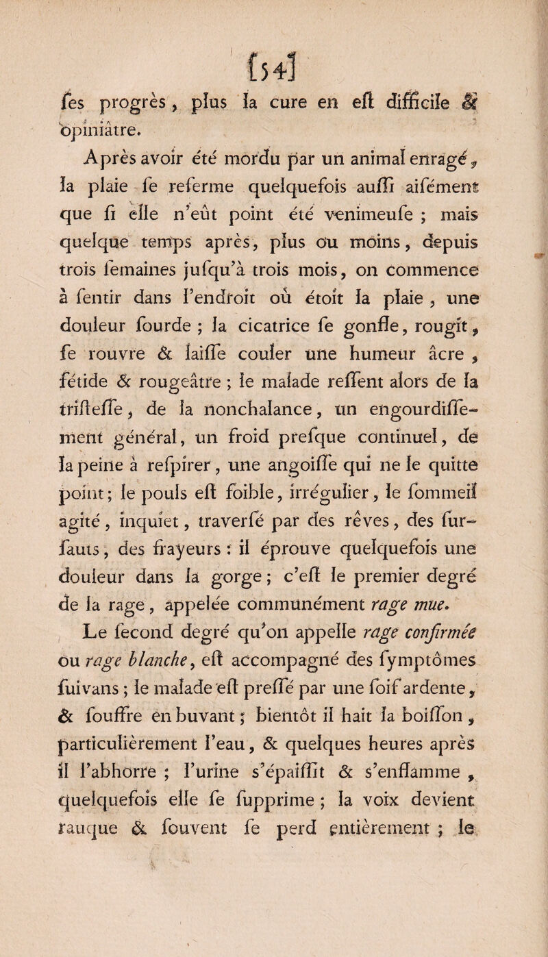 [54] Tes progrès , pïus la cure en eft difficile Si fi é opiniâtre. Après avoir été mordu par un animal enragéf la plaie fe referme quelquefois aufli aifément que fi elle n’eut point été venimeufe ; mais quelque temps après, pïus Ou moins, depuis trois femaines jufqu’à trois mois, on commence à fentir dans l’endroit où étoit la plaie , une douleur fourde ; la cicatrice fe gonfle, rougit, fe rouvre Sc iaifle couler une humeur âcre , fétide Sc rougeâtre ; le malade relient alors de la iriffefle, de la nonchalance, un engourdifîe- ment général, un froid prefque continuel, dé la peine à refpirer , une angoiffe qui ne le quitte point; le pouls efl foible, irrégulier, le fommeil agité, inquiet, traverfé par des rêves, des fur- fauts, des frayeurs : il éprouve quelquefois une douieur dans la gorge ; c’eff le premier degré de la rage , appelée communément rage mue. Le fécond degré qu’011 appelle rage confirmée ou rage blanche, efl accompagné des fymptômes fuivans ; le malade efl preffe par une foif ardente 9 èc fouffre en buvant ; bientôt il hait la boiflon , particulièrement l’eau, Sc quelques heures après il l’abhorre ; l’urine s’épaiflit Sc s’enflamme , quelquefois elle fe fupprime ; la voix devient rauque Sc fouvent fe perd entièrement ; le