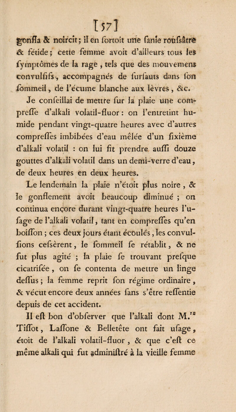157] gonfla 8c noircît ; il en fortoit une fanîe rotifsâtrê <& fétide ; cette femme avoit d’ailleurs tous les fymptornes de la rage , tels que des mouvemens convulfifs, accompagnés de furfauts dans fou fbmmeil, de l’écume blanche aux lèvres, &c. Je confeillai de mettre fur la plaie une com* preffe d’alkali volatil-fîuor : on l’entretint hu¬ mide pendant vingt-quatre heures avec d’autres compreffes imbibées d’eau mêlée d’un fixième d’alkali volatil : on lui fit prendre aufïx douze gouttes d’alkali volatil dans un demi-verre d’eau ? de deux heures en deux heures. Le lendemain la plaie n’étoit plus noire , 8c ie gonflement avoit beaucoup diminué ; on continua encore durant vingt-quatre heures I’u- fage de I’alkali volatil, tant en compreffes qu’en boiffon ; ces deux jours étant écoulés, les convul- fions cefsèrent, le fbmmeil fe rétablit, & ne fut plus agité ; la plaie fe trouvant prefque cicatrifée , on fe contenta de mettre un linge deflus ; la femme reprit fon régime ordinaire, 8c vécut encore deux années fans s’être reffentie depuis de cet accident. II eft bon d’obferver que l’aikali dont M.rfi TifTot, Laffone & Belletête ont fait ufage, étoit de l’alkali volatil-fluor , & que c’eft ce même alkali qui fut adminiftré à la vieille femme
