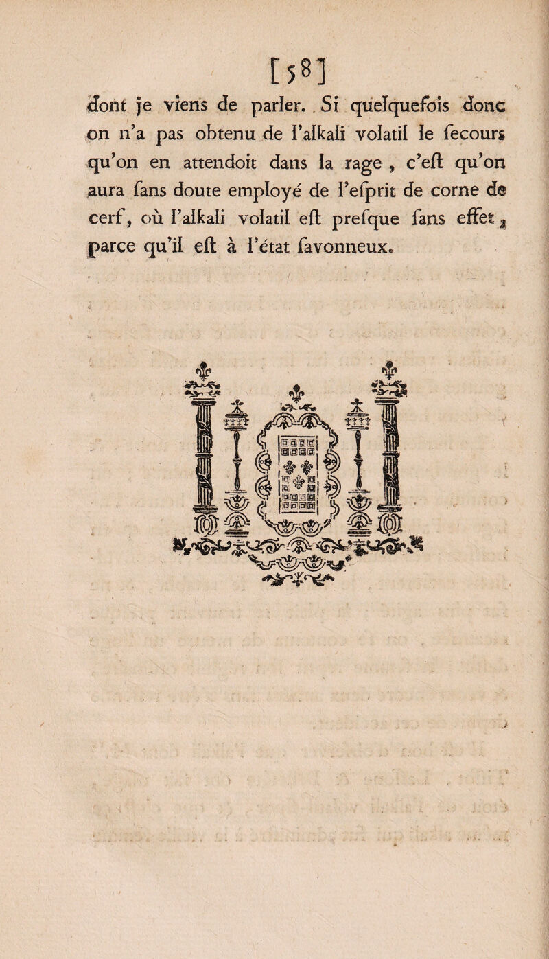 r s®] dont je viens de parler. Si quelquefois donc on n’a pas obtenu de i’alkali volatil le fecours qu’on en attendoit dans ia rage , c’eft qu’on aura fans doute employé de l’efprit de corne de cerf, où I’alkali volatil efl prefque fans effet % parce qu’il efl: à l’état favonneux*