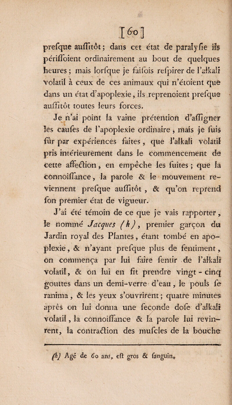 ]>] prefque auflitôt ; dans cet état de para!y fie ifs périffoient ordinairement au bout de quelques heures ; mais lorfque je fai fois refpirer de l’afkall Volatil à ceux de ces animaux qui n’étoient que dans un état d’apoplexie, ils reprenoient prefque auflitôt toutes leurs forces* Je n’ai point la vaine prétention dVffigner les caufes de l’apoplexie ordinaire , mais je fuis fur par expériences faites , que l’aikali volatil pris intérieurement dans le commencement de cette affeétion, en empêche les fuites ; que la connoiflance, la parole Sl le mouvement re¬ viennent prefque auflitôt , & qu’on reprend fou premier état de vigueur. J’ai été témoin de ce que je vais rapporter 9 le nommé Jacques ( h) , premier garçon dti Jardin royal des Plantes , étant tombé en apo¬ plexie , Sl n’ayant prefque plus de fentiment * on commença par lui faire fentir de l’aikaîi volatil ? Sl on lui en fit prendre vingt - cinq gouttes dans un demi-verre d’eau , le pouls fe ranima, Sc les yeux s’ouvrirent ; quatre minutes après on lui donna une fécondé dofe d’aikali volatil, la connoiffance Sl la parole lui revin¬ rent, la contraélion des mufcles de la bouche fhj Agé de Co ans, eft gros & fanguin^