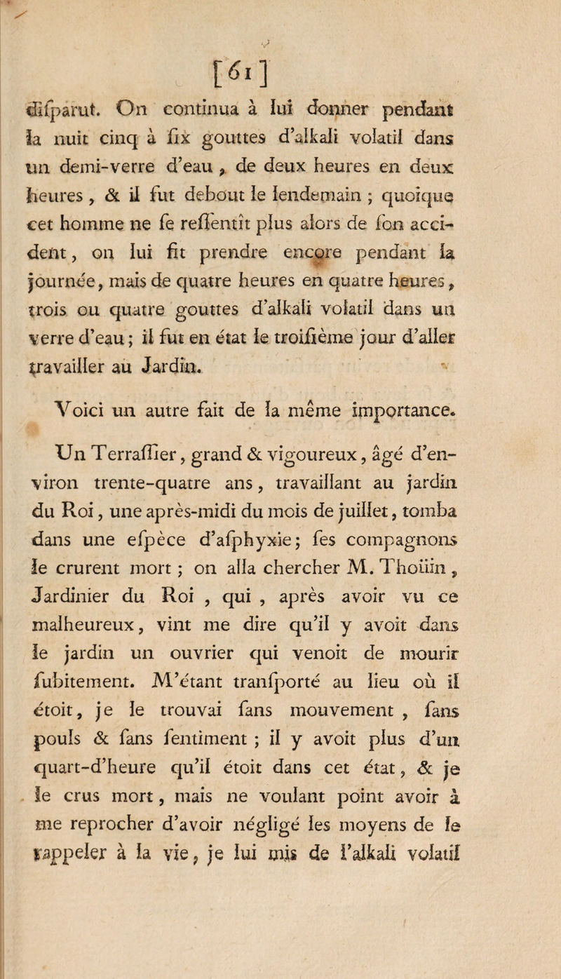 difparut. On continua à lui donner pendant la nuit cinq à fix gouttes d’alkali volatil dans un demi-verre d’eau , de deux heures en deux heures , & il fut debout le lendemain ; quoique cet homme ne fe refîentît plus alors de fon acci¬ dent , on lui fit prendre encore pendant la journée, mais de quatre heures en quatre heures, trois ou quatre gouttes d’alkaii volatil dans un verre d’eau; il fut en état le troifième jour d’aller travailler au Jardin. Voici un autre fait de la même importance. Un Terraflier, grand & vigoureux, âgé d’en¬ viron trente-quatre ans, travaillant au jardin du Roi, une après-midi du mois de juillet, tomba dans une efpèce d’afphyxie; fes compagnons le crurent mort ; on alla chercher M. Thoüin , Jardinier du Roi , qui , après avoir vu ce malheureux, vint me dire qu’il y avoit dans le jardin un ouvrier qui venoit de mourir fubitement. M’étant tranfporté au lieu où il étoit, je le trouvai fans mouvement , fans pouls & fans fentiment ; il y avoit plus d’un quart-d’heure qu’il étoit dans cet état, & je le crus mort, mais ne voulant point avoir à me reprocher d’avoir négligé les moyens de le rappeler à la vie, je lui mis de l’alkaü volatil