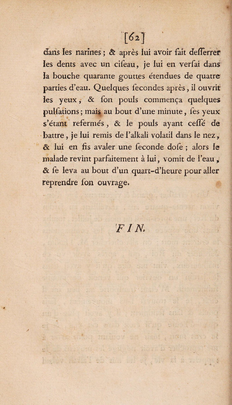 dans les narines ; & après lui avoir fait defTerrer les dents avec un cifeau, je lui en verfai dans la bouche quarante gouttes étendues de quatre parties d’eau. Quelques fécondés après, il ouvrit les yeux, & fon pouls commença quelques pulfations ; mais au bout d’une minute, fes yeux s’étant refermés, & le pouls ayant ceffé de battre, je iui remis de l’alkali volatil dans le nez, ôl lui en fis avaler une fécondé dofe ; alors le malade revint parfaitement à lui, vomit de l’eau , & fe leva au bout d’un quart-d’heure pour aller reprendre Ion ouvrage.